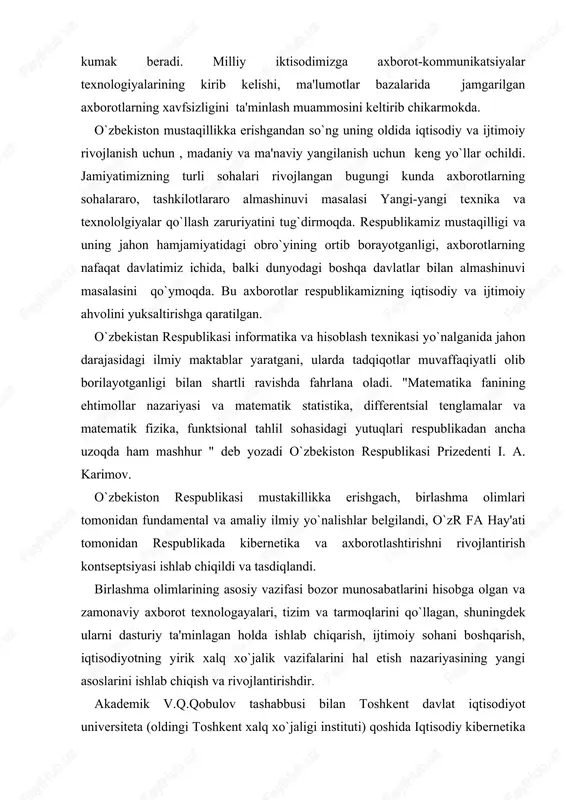 hisobga olgan va zamonaviy axborot texnologayalari, tizim va tarmoqlarini qo`llagan, shuningdek ularni dasturiy ta'minlagan holda ishlab chiqarish, ijtimoiy sohani boshqarish, iqtisodiyotning yirik xalq xo`jalik vazifalarini hal etish nazariyasining yangi asoslarini ishlab chiqish va rivojlantirishdir. akademik v.q.qobulov tashabbusi bilan toshkent davlat iqtisodiyot universiteta (oldingi toshkent xalq xo`jaligi in​stituti) qoshida iqtisodiy kibernetika fakulteta ochildi. ushbu fakultet 30 yil mobaynida mamlakatimiz xalq xo`jaligi uchun kibernetika va informatika sohalari bo`yicha ko`plab yuqori malakali mutaxassislarni tayyorlab kelmoqda. ushbu fakultet qoshida matematik modellar asosida xalq xo`jaligi muammolarini hal qilish, iqtisodiyotda axborotlar tizimlaridan unumli va okilona foydalanish, zamonaviy kompyuter texnologiyalarini xayotga keng tatbiq qilish sohalari bo`yicha akademik s.s. g`ulomovning, iqtisodiy kibernetika yo`nalishi bo`yicha professor t.sh. shodievning maktablarini tilga olish diqqatga loyiqdir. davlat tomonidan tartibga solishning muhimligi va respublikada axborotlashtirish jarayonini tezlashtirish zaruriyatini hisobga olib, o`zbekiston respublikasi vazirlar maxkamasining 1992 yil 8 dekabr qarori bilan fan va texnika davlat qo`mitasi (ftdyu qoshida axborotlashtirish bo`yicha bosh boshqarma (boshaxbor) tuzildi. …