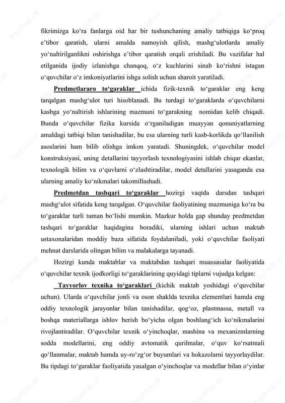 atida foydalaniladi, yoki o‘quvchilar faoliyati mehnat darslarida olingan bilim va malakalarga tayanadi. hozirgi kunda maktablar va maktabdan tashqari muassasalar faoliyatida o‘quvchilar texnik ijodkorligi to‘garaklarining quyidagi tiplarni vujudga kelgan: tayyorlov texnika to‘garaklari (kichik maktab yoshidagi o‘quvchilar uchun). ularda o‘quvchilar jonli va oson shaklda texnika elementlari hamda eng oddiy texnologik jarayonlar bilan tanishadilar, qog‘oz, plastmassa, metall va boshqa materiallarga ishlov berish bo‘yicha olgan boshlang‘ich ko‘nikmalarini rivojlantiradilar. o‘quvchilar texnik o‘yinchoqlar, mashina va mexanizmlarning sodda modellarini, eng oddiy avtomatik qurilmalar, o‘quv ko‘rsatmali qo‘llanmalar, maktab hamda uy-ro‘zg‘or buyumlari va hokazolarni tayyorlaydilar. bu tipdagi to‘garaklar faoliyatida yasalgan o‘yinchoqlar va modellar bilan o‘yinlar hamda musobaqalar o‘tkazish muhim o‘rin tutadi. tajriba-sinov ishlari natijalariga ko‘ra aytish mumkinki, tayyorlov texnika to‘garaklaridagi mashg‘ulotlar keyinchalik maktab yoshidagi o‘quvchilarni kasbga yo‘naltirish ishida barcha shakldagi mashg‘ulotlar uchun propedevtik vazifani o‘taydi. fan-texnika (fizika, fizika-texnika, ximiya, ximiya-texnologiya, agroximiya, astronomiya va boshqa) to‘garaklar o‘quvchilarning maktab o‘quv rejasidagi turli fanlar bo‘yicha olgan bilimlarini chuqurlashtirish va amaliy ko‘nikmalarini mustahkamlash, …