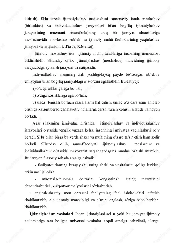 lash, o’ziga baho berishni shakllantirish. ijtimoiylashuv vositalari inson ijtimoiylashuvi u yoki bu jamiyat ijtimoiy qatlamlariga xos bo’lgan universal vositalar orqali amalga oshiriladi, ularga: go’dakni emizish va g’amxo’rlik qilish usullari, maishiy va gigiyenik yurish-turish qoidalari, insonni o’rab turuvchi moddiy madaniyat mahsulotlari, ma’naviy madaniyat unsurlari(alladan boshlab ertaklargacha), muomala usuli va mazmuni, shuningdek oilada jazolash va mukofotlash uslublari, insonning hayotiy faoliyatidagi ko’p sonli munosabatlari-muloqot, o’yinlar, ma’naviy-amaliy faoliyat, sport bilan shug’ullanish kiradi. har bir jamiyat, davlat, ijtimoiy guruh ijobiy va salbiy ta’qiqlar-man etish, ruxsat berish, majburlash chora-tadbirlarini ishlab chiqshadi. bu choralar yordamida inson xulq-atvori shu jamiyatda qabul qilingan me’yoriy qadriyatlarga moslashtiriladi. bola ijtimoiylashuvining yetakchi vositalari muomala (ota-onalar, tengdoshlar va boshqalar bilan) hamda faoliyat (o’yin, o’qish, ijod, sport)dir. psixologik-pedagogik tadqiqotlar jarayonida turli yosh davrlariga turli faoliyat turlari mos kelishi aniqlangan. bolaning me’yorida rivojlanishining eng muhim shartlaridan biri bu muomala. muomala va faoliyatning yetakchi turlariga nisbatan quyidagi yosh davrlari qo’llaniladi:: -go’daklik davri-bevosita hissiy-ruhiy; -go’daklikdan keyingi davr-predmetli …
