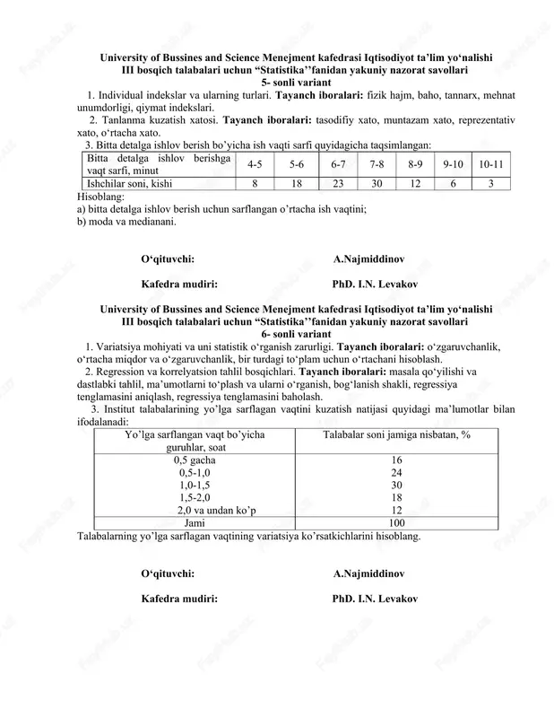 fi, minut 4-5 5-6 6-7 7-8 8-9 9-10 10-11 ishchilar soni, kishi 8 18 23 30 12 6 3 hisoblang: a) bitta detalga ishlov berish uchun sarflangan o’rtacha ish vaqtini; b) moda va medianani. o‘qituvchi: a.najmiddinov kafedra mudiri: phd. i.n. levakov university of bussines and science menejment kafedrasi iqtisodiyot ta’lim yo‘nalishi iii bosqich talabalari uchun “statistika’’fanidan yakuniy nazorat savollari 6- sonli variant 1. variatsiya mohiyati va uni statistik o‘rganish zarurligi. tayanch iboralari: o‘zgaruvchanlik, o‘rtacha miqdor va o‘zgaruvchanlik, bir turdagi to‘plam uchun o‘rtachani hisoblash. 2. regression va korrelyatsion tahlil bosqichlari. tayanch iboralari: masala qo‘yilishi va dastlabki tahlil, ma’umotlarni to‘plash va ularni o‘rganish, bog‘lanish shakli, regressiya tenglamasini aniqlash, regressiya tenglamasini baholash. 3. institut talabalarining yo’lga sarflagan vaqtini kuzatish natijasi quyidagi ma’lumotlar bilan ifodalanadi: yo’lga sarflangan vaqt bo’yicha guruhlar, soat talabalar soni jamiga nisbatan, % 0,5 gacha 0,5-1,0 1,0-1,5 1,5-2,0 2,0 va undan ko’p 16 24 30 18 12 jami 100 talabalarning yo’lga …