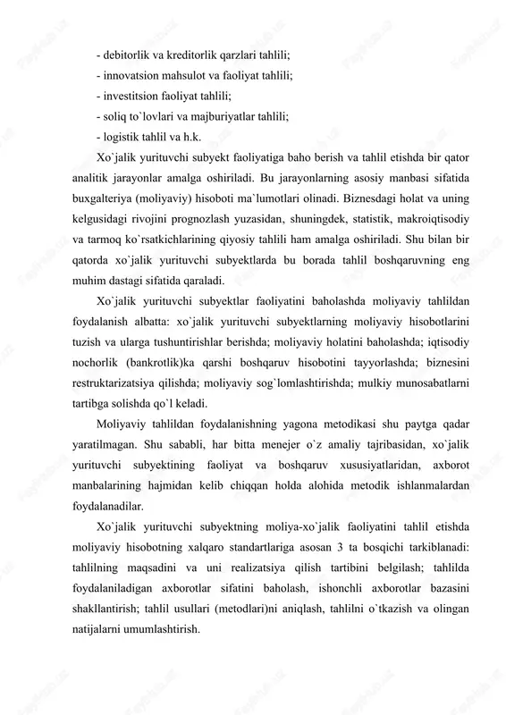 axborot manbalarining hajmidan kelib chiqqan holda alohida metodik ishlanmalardan foydalanadilar. xo`jalik yurituvchi subyektning moliya-xo`jalik faoliyatini tahlil etishda moliyaviy hisobotning xalqaro standartlariga asosan 3 ta bosqichi tarkiblanadi: tahlilning maqsadini va uni realizatsiya qilish tartibini belgilash; tahlilda foydalaniladigan axborotlar sifatini baholash, ishonchli axborotlar bazasini shakllantirish; tahlil usullari (metodlari)ni aniqlash, tahlilni o`tkazish va olingan natijalarni umumlashtirish. tahlil etishning metodologik asoslari ko`pincha huquqiy manbalarga tayangan holda tuzib chiqiladi. xo`jalik yurituvchi subyektlar faoliyatini moliyaviy tahlil etishning amaldagi normalariga quyidagilarni kiritish mumkin: buxgalteriya hisobining milliy standartlari (bhms); “korxonalarning moliyaviy iqtisodiy ahvoli monitoringi va tahlilini o`tkazish mezonlarini aniqlash tartibi to`g`risida”gi o`zbekiston respublikasi iqtisodiyot vazirligi qoshidagi iqtisodiy nochor korxonalar ishlari qo`mitasi qarori; “davlat ulushi bo`lgan aksiyadorlik jamiyatlari va boshqa xo`jalik yurituvchi subyektlar faoliyati samaradorligini baholash mezonlarini joriy etish to`g`risida” vazirlar mahkamasi qarori; moliyaviy hisobotlarning xalqaro standartlari (mhxs). “moliyaviy hisobotni tayyorlash va taqdim etish uchun konseptual asos” deb nomlangan bhmsda moliyaviy hisobot maqsadi sifatida quyidagilar bayon etilgan. “moliyaviy hisobotning …