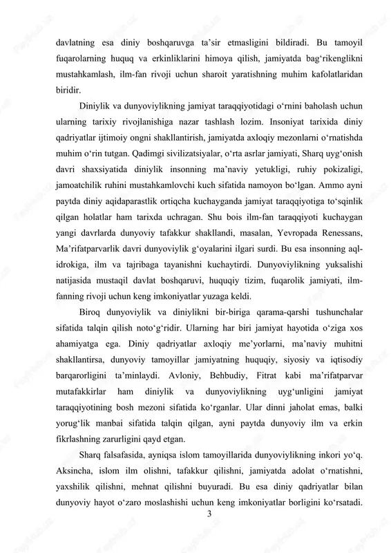 alar sifatida talqin qilish noto‘g‘ridir. ularning har biri jamiyat hayotida o‘ziga xos ahamiyatga ega. diniy qadriyatlar axloqiy me’yorlarni, ma’naviy muhitni shakllantirsa, dunyoviy tamoyillar jamiyatning huquqiy, siyosiy va iqtisodiy barqarorligini ta’minlaydi. avloniy, behbudiy, fitrat kabi ma’rifatparvar mutafakkirlar ham diniylik va dunyoviylikning uyg‘unligini jamiyat taraqqiyotining bosh mezoni sifatida ko‘rganlar. ular dinni jaholat emas, balki yorug‘lik manbai sifatida talqin qilgan, ayni paytda dunyoviy ilm va erkin fikrlashning zarurligini qayd etgan. sharq falsafasida, ayniqsa islom tamoyillarida dunyoviylikning inkori yo‘q. aksincha, islom ilm olishni, tafakkur qilishni, jamiyatda adolat o‘rnatishni, yaxshilik qilishni, mehnat qilishni buyuradi. bu esa diniy qadriyatlar bilan dunyoviy hayot o‘zaro moslashishi uchun keng imkoniyatlar borligini ko‘rsatadi. 3 diniy qadriyatlar jamiyatda axloqiy muhit, ruhiy yetuklik, ma’naviy birlikni mustahkamlasa, dunyoviylik taraqqiyot, ilmiy yuksalish, innovatsiya va huquqiy barqarorlikni ta’minlaydi. jamiyat taraqqiyotida diniylikning o‘rni ko‘p qirrali. birinchidan, diniylik insonning ruhiy dunyosini mustahkamlab, jamiyatda axloqiy barqarorlik yaratadi. qadriyatlarga tayanadigan jamiyat ichki totuvlikka ega bo‘ladi. ikkinchidan, diniy ta’limotlar tinchlik, …
