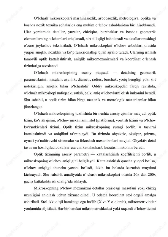 azlashtiradi va o‘lchov ko‘rsatkichlarini o‘qiydi. agar mikroskop raqamli tizim bilan jihozlangan bo‘lsa, o‘lchov avtomatik tarzda hisoblanadi. optik o‘lchashning asosiy afzalligi — kontakt bo‘lmagan o‘lchov usuli hisoblanadi. bu, ayniqsa, nozik, yumshoq yoki silliq yuzalarga ega detallarni o‘lchashda muhimdir, chunki mexanik kontakt ularning shaklini o‘zgartirishi yoki sirtini shikastlashi mumkin. shuning uchun o‘lchash mikroskoplari ko‘pincha nozik optik elementlar, yarimo‘tkazgichlar, mikrochiplar va mikromexanik qismlarni o‘lchashda qo‘llaniladi. o‘lchash mikroskoplarining aniqligi ko‘p omillarga bog‘liq: optik tizim sifati, stol harakatining silliqligi, mikrometr mexanizmlarining nozikligi, yoritish barqarorligi, harorat va vibratsiya ta’siri. zamonaviy o‘lchash mikroskoplari ±(1–2) mikron aniqlikda o‘lchovlarni amalga oshira oladi. lazer interferometriya asosidagi mikroskoplarda esa bu aniqlik nanometr darajasigacha yetadi. o‘lchash mikroskoplarining turlari ham ko‘p: optik o‘lchash mikroskoplari, metallografik mikroskoplar, proyeksiya mikroskoplari, raqamli mikroskoplar, lazer mikroskoplari va koordinat o‘lchash mikroskoplari. har bir tur ma’lum o‘lchov turi uchun mo‘ljallangan. masalan, metallografik mikroskoplar metall sirtini tekshirish uchun, lazer mikroskoplari esa sirt notekisligini o‘lchash uchun ishlatiladi. proyeksiya mikroskoplari — bu …