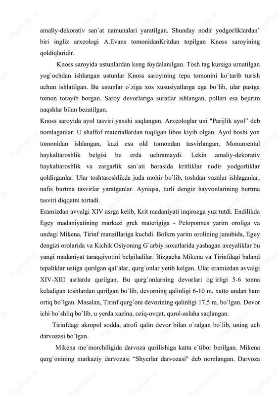 rinfdagi baland tepaliklar ustiga qurilgan qal`alar, qurg`onlar yetib kelgan. ular eramizdan avvalgi xiv-xiii asrlarda qurilgan. bu qurg`onlarning devorlari og`irligi 5-6 tonna keladigan toshlardan qurilgan bo`lib, devorning qalinligi 6-10 m. xatto undan ham ortiq bo`lgan. masalan, tirinf qurg`oni devorining qalinligi 17,5 m. bo`lgan. devor ichi bo`shliq bo`lib, u yerda xazina, oziq-ovqat, qurol-aslaha saqlangan. tirinfdagi akropol sodda, atrofi qalin devor bilan o`ralgan bo`lib, uning uch darvozasi bo`lgan. mikena me`morchiligida darvoza qurilishiga katta e`tibor berilgan. mikena qurg`onining markaziy darvozasi “shyerlar darvozasi" deb nomlangan. darvoza atrofi yaxlit katta toshlardan qurilgan. tepasiga ustunlarni ushlab turgan ikki shyerning bo`rtma tasviri ishlangan. bu ustun mikena podsholari qudrati va birligining ramzi bo`lgan, tirinf va mikena saroylarining devorlari ganch bilan ishlanib, devoriy suratlar bilan bezatilgan. mikena rassomlari ov manzaralari, ayniqsa, jang manzaralarini tasvirlashni sevishgan. tirinf, mikena devoriy suratlari krit san`atkorlarining asarlaridan badiiy jihatdan bushligi, figuralarining bir muncha statikligi, chizilgan suratlarning birmuncha quruqligi bilan ajralib turadi. eramizdan avvalgi xii asr …