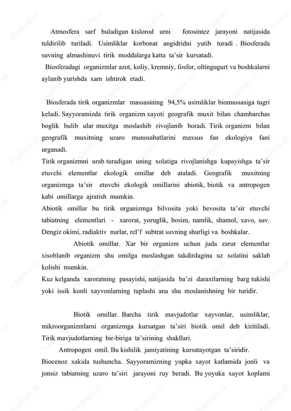 taladi. biosferaning xamma kismi yaxlit bir biriga uxshash tabiat komplekslaridan tashkil topgan emas. o’uning nisbatan bir xil (yaxlit) tabiat komponentlari (atmosfera, tog jinsi, tuprok usimligi, xayvonot dunyosi gidrologik rejimi) bilan xaraktyerlanadi. kismlari biogeocenoz deb yuritiladi. bunga tundra, urmon, urmon dasht, chalachul, chul, botkok, utlok kabi biogeocenozlar misol buladi. biogeocenozdagi barcha organizmlarni (usimlik, xayvonat olami mikroorganizm) biocenoz (tabiiy turkum) lar tashkil etadi. usimlik xayvonat turlarining zonal va azonal taksimlanishi biocenozlarga xosdir. biocenoz tarkibiga kiruvchi barcha organizmlar orasida uzaro murakkab aloka mavjud. ular bir biri bilan bevosita boglangandir. buni urmon va chul biocenozi misolida kurib chikamiz. ular bir biriga yakin joylashgan. ma’lumki abiotik omillar uz novbatida xozirgi zamon formalarining biosferada tarkalishiga ularni uzaro munosabatlariga ya’ni muxitnineg biotik omillariga ta’sir kursatadi. biotik omillar bu bir organizmga ikkinchi organizmning ta’sir kursatishidir. ma’lumki turlararo munosobatlar formalari xilma xil bulib eng muximlari bir turni ikkinchi turni eyishi; parazitizm; turlararo rakobat kvartirantlik; kommensalizm (sigindilik); bir turning ikkinchi …