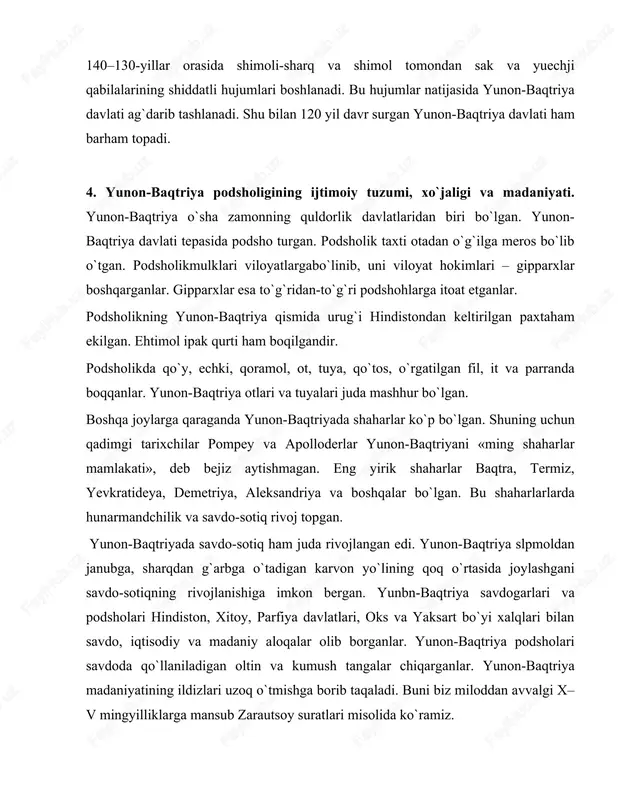 adaniyati. yunon-baqtriya o`sha zamonning quldorlik davlatlaridan biri bo`lgan. yunon- baqtriya davlati tepasida podsho turgan. podsholik taxti otadan o`g`ilga meros bo`lib o`tgan. podsholikmulklari viloyatlargabo`linib, uni viloyat hokimlari – gipparxlar boshqarganlar. gipparxlar esa to`g`ridan-to`g`ri podshohlarga itoat etganlar. podsholikning yunon-baqtriya qismida urug`i hindistondan keltirilgan paxtaham ekilgan. ehtimol ipak qurti ham boqilgandir. podsholikda qo`y, echki, qoramol, ot, tuya, qo`tos, o`rgatilgan fil, it va parranda boqqanlar. yunon-baqtriya otlari va tuyalari juda mashhur bo`lgan. boshqa joylarga qaraganda yunon-baqtriyada shaharlar ko`p bo`lgan. shuning uchun qadimgi tarixchilar pompey va apolloderlar yunon-baqtriyani «ming shaharlar mamlakati», deb bejiz aytishmagan. eng yirik shaharlar baqtra, termiz, yevkratideya, demetriya, aleksandriya va boshqalar bo`lgan. bu shaharlarlarda hunarmandchilik va savdo-sotiq rivoj topgan. yunon-baqtriyada savdo-sotiq ham juda rivojlangan edi. yunon-baqtriya slpmoldan janubga, sharqdan g`arbga o`tadigan karvon yo`lining qoq o`rtasida joylashgani savdo-sotiqning rivojlanishiga imkon bergan. yunbn-baqtriya savdogarlari va podsholari hindiston, xitoy, parfiya davlatlari, oks va yaksart bo`yi xalqlari bilan savdo, iqtisodiy va madaniy aloqalar olib borganlar. yunon-baqtriya …
