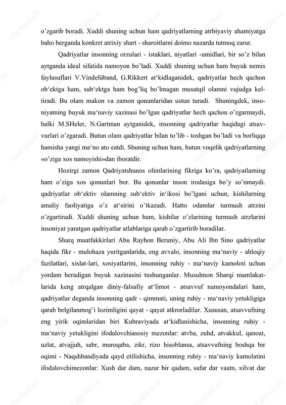 nasini tushunganlar. musulmon sharqi mamlakat- larida keng atrqalgan diniy-falsafiy at‘limot - atsavvuf namoyondalari ham, qadriyatlar deganda insonning qadr - qimmati, uning ruhiy - ma‘naviy yetukligiga qarab belgilanmog’i lozimligini qayat - qayat atkrorladilar. xususan, atsavvufning eng yirik oqimlaridan biri kubraviyada at‘kidlanishicha, insonning ruhiy - ma‘naviy yetukligini ifodalovchiasosiy mezonlar: atvba, zuhd, atvakkul, qanoat, uzlat, atvajjuh, sabr, muroqaba, zikr, rizo hisoblansa, atsavvufning boshqa bir oqimi - naqshbandiyada qayd etilishicha, insonning ruhiy - ma‘naviy kamolatini ifodalovchimezonlar: xush dar dam, nazar bir qadam, safar dar vaatn, xilvat dar anjuman, yodkard, bozgasht, nigohdosht, vuqufi adadiy, vuqufi zamoniy, vuqufi qalbiy hisoblanadi. atsavvuf falsafasining buyuk na-moyondalari najmiddin kubro, ahmad ßssaviy, abduholiq g’ij-duvoniy, aziziddin nasafiy, bohouddin naqshbandiy, hoja ahror valiy kabilar inson ma‘naviy qadriyatlarining asosida poklik, hayo, sabr - bardosh, qanoat, chidam, beozorlik, hokisorlik kabi insoniy xislatlarni qo’yishgan. yuqoridagi fikr-mulo-hazalardan ko’rinib turibdiki, qadri- yatlar ichida eng ulug’i, eng a‘losi insondir. xuddi shuning uchun ham insonning ongi va faoliyatiga bog’liq …