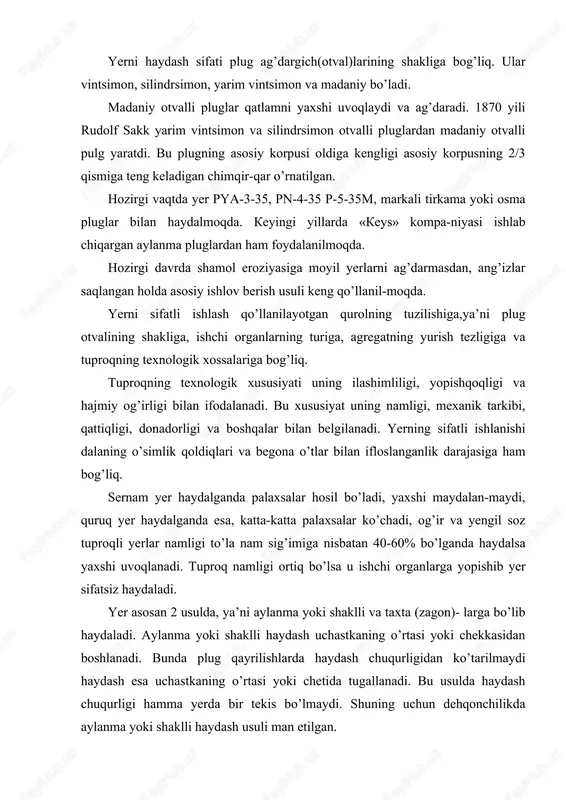 nam sig’imiga nisbatan 40-60% bo’lganda haydalsa yaxshi uvoqlanadi. tuproq namligi ortiq bo’lsa u ishchi organlarga yopishib yer sifatsiz haydaladi. yer asosan 2 usulda, ya’ni aylanma yoki shaklli va taxta (zagon)- larga bo’lib haydaladi. aylanma yoki shaklli haydash uchastkaning o’rtasi yoki chekkasidan boshlanadi. bunda plug qayrilishlarda haydash chuqurligidan ko’tarilmaydi haydash esa uchastkaning o’rtasi yoki chetida tugallanadi. bu usulda haydash chuqurligi hamma yerda bir tekis bo’lmaydi. shuning uchun dehqonchilikda aylanma yoki shaklli haydash usuli man etilgan. dala to’g’ri taxtalarga-zagonlarga bo’lib haydalganda sifatli bo’ladi. traktorning salt yurishini marza va egatlar sonini kamaytirish uchun taxtaning eni 40-80 m bo’lgani yaxshi.yer soatiga 7-7,5 km tezlikda haydalsa, qatlam yaxshi ag’dariladi, uvoqlanadi va tekis bo’ladi. haydov sifati yerni haydash vaqtida yoki haydalgandan keyin tekshiriladi. yerning sifatli haydalishi bu tadbirning o’z vaqtida o’tkazilishiga, chuqurligi agregat buriladigan joydan taxtaning oxiriga-cha bir xil bo’lishiga bog’liq. bedapoya va ang’izlar ayniqsa, sifatli haydalishi kerak, qatlam to’la ag’darilmasa, erta bahorda beda yoki begona …
