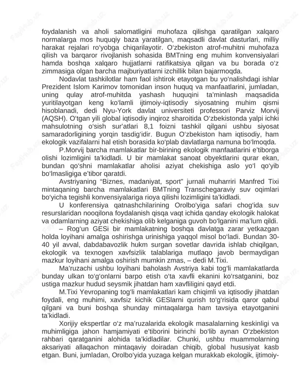 ‘zbekiston atrof-muhitni muhofaza qilish va barqaror rivojlanish sohasida bmtning eng muhim konvensiyalari hamda boshqa xalqaro hujjatlarni ratifikatsiya qilgan va bu borada o‘z zimmasiga olgan barcha majburiyatlarni izchillik bilan bajarmoqda. nodavlat tashkilotlar ham faol ishtirok etayotgan bu yo‘nalishdagi ishlar prezident islom karimov tomonidan inson huquq va manfaatlarini, jumladan, uning qulay atrof-muhitda yashash huquqini ta’minlash maqsadida yuritilayotgan keng ko‘lamli ijtimoiy-iqtisodiy siyosatning muhim qismi hisoblanadi, dedi nyu-york davlat universiteti professori parviz morvij (aqsh). o‘tgan yili global iqtisodiy inqiroz sharoitida o‘zbekistonda yalpi ichki mahsulotning o‘sish sur’atlari 8,1 foizni tashkil qilgani ushbu siyosat samaradorligining yorqin tasdig‘idir. bugun o‘zbekiston ham iqtisodiy, ham ekologik vazifalarni hal etish borasida ko‘plab davlatlarga namuna bo‘lmoqda. p.morvij barcha mamlakatlar bir-birining ekologik manfaatlarini e’tiborga olishi lozimligini ta’kidladi. u bir mamlakat sanoat obyektlarini qurar ekan, bundan qo‘shni mamlakatlar aholisi aziyat chekishiga aslo yo‘l qo‘yib bo‘lmasligiga e’tibor qaratdi. avstriyaning “biznes, madaniyat, sport” jurnali muharriri manfred tixi mintaqaning barcha mamlakatlari bmtning transchegaraviy suv oqimlari bo‘yicha …