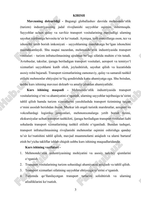 arning xizmat ko‘rsatish jarayonlari va sayyohlar bilan o‘zaro munosabatlari. bunda sayyohlarni aeroportdan mehmonxonaga, turistik joylarga, madaniy meros ob’ektlariga, dam olish maskanlariga olib boruvchi avtobuslar, mikroavtobuslar, yengil avtomobillar, taksilar, ijaraga beriladigan transport vositalari, shuningdek temir yo‘l va havo transporti xizmatlari kabilar o‘rganish markazida bo‘ladi. kurs ishining predmeti - turizm sohasida transport vositalarining ishlatilishi, ularning funksional ahamiyati, qulaylik darajasi, sifati va xizmat ko‘rsatish mexanizmlari. predmet sifatida turistik transport vositalaridan foydalanishning nazariy asoslari, ularning to‘g‘ri rejalashtirilishi, xizmat ko‘rsatish standartlari, yo‘lovchilarga mo‘ljallangan qulayliklar darajasi, xizmat sifati ko‘rsatkichlari, hamda raqamli texnologiyalar orqali avtomatlashtirilgan xizmatlar tahlil qilinadi. ayniqsa, transport xizmatlarini interaktiv buyurtma qilish, yo‘nalishlar bo‘yicha axborot olish, real vaqt rejimida kuzatish, to‘lov tizimlari orqali xizmatlar uchun haq to‘lash kabi funksiyalar kurs ishining predmeti sifatida ko‘rib chiqiladi. kurs ishining metodologik asosi - kurs ishi zamonaviy tadqiqot metodlari, statistik tahlil, so‘rovnomalar natijalari, mavjud transport infratuzilmasini o‘rganish, tajriba asosida tahlil qilish va ilmiy adabiyotlarni o‘rganish asosida olib boriladi. kurs …