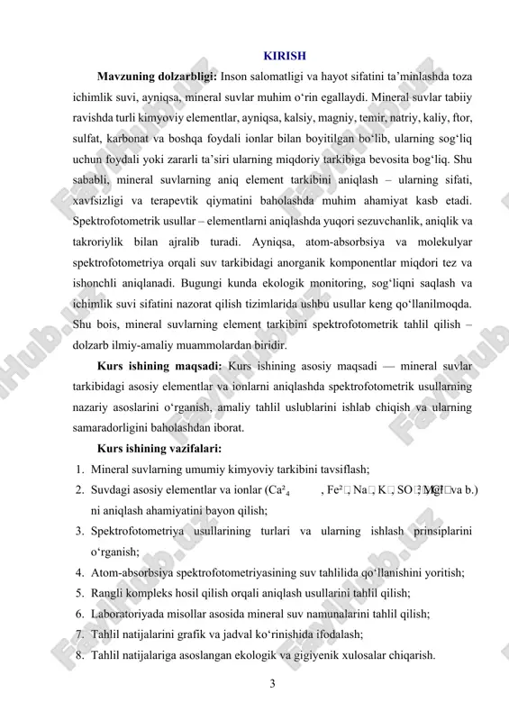 nadi. atom-absorbsiya spektrofotometriyasi, uv-vis spektrofotometriya, kolorimetrik tahlil usullari asosiy metod sifatida qo‘llaniladi. analitik mezonlar sifatida aniqlik, sezuvchanlik, qaytaruvchanlik va me’yoriy chegaralar baholanadi. kurs ishining amaliy ahamiyati: ushbu kurs ishi orqali talabalar suv sifatini tahlil qilishda qo‘llaniladigan spektrofotometrik metodlar bilan tanishadilar, ularni amaliyotda qo‘llash malakasini egallaydilar. bu esa, ichimlik suvi sifati, ekologik xavfsizlik, tibbiy-profilaktik tahlillar va sog‘liqni saqlash tizimida muhim bilim va ko‘nikmalarni shakllantiradi. kurs ishining tarkibiy tuzilishi va hajmi: mazkur kurs ishi kirish, ikki bob, sakkiz bo‘lim, xulosalar, foydalanilgan adabiyotlar ro‘yxatidan tashkil topgan. i-bob mineral suvlarning element tarkibi va ahamiyati. 1.1. mineral suvlar: tasnifi, tarkibi va ularning sog‘liq uchun ahamiyati. inson organizmi uchun suvning ahamiyati beqiyosdir. suv tananing asosiy tarkibiy qismlaridan biri bo‘lib, har qanday biologik jarayonlarda faol ishtirok etadi. shu bois, suv tanqisligi yoki sifatsiz suv iste’moli sog‘liqka salbiy ta’sir ko‘rsatadi. ayniqsa, yer osti manbalaridan olinadigan, tabiiy minerallar bilan boyitilgan mineral suvlar inson salomatligi uchun nihoyatda foydalidir. mineral suvlar …
