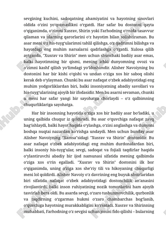 i bilan faxrlanishga, balki o‘z xalqimning boy madaniy merosini yanada chuqurroq o‘rganishga undadi. "xusrav va shirin" mening hayotimga o‘ziga xos ta’sir ko‘rsatdi. u menga sevgining kuchini, sadoqatning ahamiyatini va hayotning sinovlari oldida o‘zini yo‘qotmaslikni o‘rgatdi. har safar bu dostonni qayta o‘qiganimda, o‘zimni xusrav, shirin yoki farhodning o‘rnida tasavvur qilaman va ularning qarorlarini o‘z hayotim bilan solishtiraman. bu asar meni o‘z his-tuyg‘ularimni tahlil qilishga, o‘z qadrimni bilishga va hayotdagi eng muhim narsalarni qadrlashga o‘rgatdi. xulosa qilib aytganda, "xusrav va shirin" men uchun shunchaki badiiy asar emas, balki hayotimning bir qismi, mening ichki dunyomning ovozi va o‘zimni kashf qilish yo‘limdagi yo‘ldoshimdir. alisher navoiyning bu dostonini har bir kishi o‘qishi va undan o‘ziga xos bir saboq olishi kerak deb o‘ylayman. chunki bu asar nafaqat o‘zbek adabiyotidagi eng muhim yodgorliklardan biri, balki insoniyatning abadiy savollari va his-tuyg‘ularining ajoyib bir ifodasidir. men bu asarni sevaman, chunki u meni har safar yangi bir sayohatga chorlaydi – …