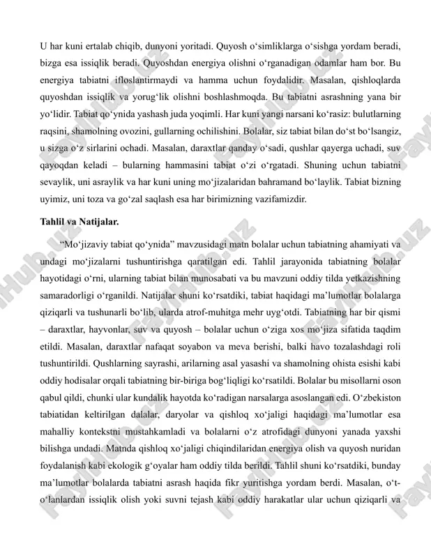 arga ozor bermasak, ular ham o‘z ishini davom ettiradi. qushlar zararkunanda hasharotlarni yeydi, bu esa o‘simliklarni himoya qiladi. shu sababli, tabiatda hamma narsa bir-biriga bog‘liq. bolalar, siz ham tabiatning bir qismisiz. har bir tabassumingiz, har bir yaxshi ishingiz tabiatni xursand qiladi. yana bir mo‘jiza – quyoshdir. u har kuni ertalab chiqib, dunyoni yoritadi. quyosh o‘simliklarga o‘sishga yordam beradi, bizga esa issiqlik beradi. quyoshdan energiya olishni o‘rganadigan odamlar ham bor. bu energiya tabiatni ifloslantirmaydi va hamma uchun foydalidir. masalan, qishloqlarda quyoshdan issiqlik va yorug‘lik olishni boshlashmoqda. bu tabiatni asrashning yana bir yo‘lidir. tabiat qo‘ynida yashash juda yoqimli. har kuni yangi narsani ko‘rasiz: bulutlarning raqsini, shamolning ovozini, gullarning ochilishini. bolalar, siz tabiat bilan do‘st bo‘lsangiz, u sizga o‘z sirlarini ochadi. masalan, daraxtlar qanday o‘sadi, qushlar qayerga uchadi, suv qayoqdan keladi – bularning hammasini tabiat o‘zi o‘rgatadi. shuning uchun tabiatni sevaylik, uni asraylik va har kuni uning mo‘jizalaridan bahramand bo‘laylik. tabiat bizning uyimiz, …