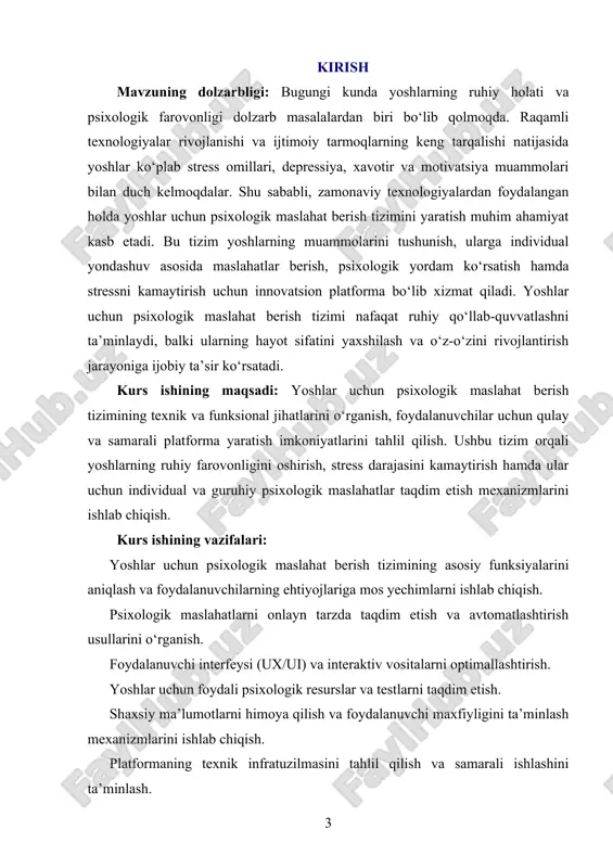 hat berish tizimlari, foydalanuvchi tajribasi (ux/ui) dizayni, ma’lumotlarni himoya qilish usullari, biznes strategiyalar va raqamli marketing usullari qo‘llaniladi. kurs ishining amaliy ahamiyati: ushbu tadqiqot natijalari yoshlar uchun psixologik maslahat berish tizimining samaradorligini oshirish, foydalanuvchilarga qulay va ishonchli sharoit yaratish hamda platformani tijorat jihatdan rivojlantirishga xizmat qiladi. yoshlar ushbu platforma orqali o‘z ruhiy salomatliklarini yaxshilash, shaxsiy muammolariga echim topish va o‘zlarini rivojlantirish imkoniyatiga ega bo‘ladilar. bundan tashqari, bu platforma psixologiya sohasi va raqamli texnologiyalarning integratsiyasiga hissa qo‘shib, jamiyatdagi ruhiy sog‘lomlik darajasini oshirishga yordam beradi. i bob. yoshlar uchun maslahat berish tizimining umumiy tahlili 1.1. yoshlar uchun maslahatchi tizimining ta’rifi yoshlar uchun maslahatchi tizimi bu zamonaviy texnologiyalar asosida ishlab chiqilgan innovatsion tizim bo‘lib, yoshlarning hayotiy muammolariga yechim topishda ularga yordam berish maqsadini ko‘zlaydi. ushbu tizim turli sohalar bo‘yicha maslahat berish, foydali ma’lumotlar yetkazish va yoshlarni har tomonlama rivojlantirishga qaratilgan bo‘ladi. bu tizimning asosiy maqsadi yoshlarning o‘z oldiga qo‘ygan maqsadlariga erishishiga ko‘maklashish, ularning …