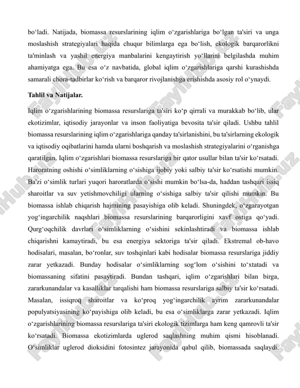 atsion texnologiyalar, barqaror qishloq xo‘jaligi amaliyotlari va samarali boshqaruv tizimlari ko‘rib chiqiladi. biomassa energetikasining kelajagi va uning iqlim o‘zgarishlariga moslashishdagi ahamiyati, shuningdek, biomassa resurslaridan foydalanishning ekologik va iqtisodiy jihatlari ham batafsil o‘rganiladi. bu orqali, biomassa resurslarining iqlim o‘zgarishlariga moslashishdagi roli va uning barqaror rivojlanishga qo‘shgan hissasi haqida yanada to‘liqroq tasavvurga ega bo‘lish mumkin bo‘ladi. natijada, biomassa resurslarining iqlim o‘zgarishlariga bo‘lgan ta'siri va unga moslashish strategiyalari haqida chuqur bilimlarga ega bo‘lish, ekologik barqarorlikni ta'minlash va yashil energiya manbalarini kengaytirish yo‘llarini belgilashda muhim ahamiyatga ega. bu esa o‘z navbatida, global iqlim o‘zgarishlariga qarshi kurashishda samarali chora-tadbirlar ko‘rish va barqaror rivojlanishga erishishda asosiy rol o‘ynaydi. tahlil va natijalar. iqlim o‘zgarishlarining biomassa resurslariga ta'siri ko‘p qirrali va murakkab bo‘lib, ular ekotizimlar, iqtisodiy jarayonlar va inson faoliyatiga bevosita ta'sir qiladi. ushbu tahlil biomassa resurslarining iqlim o‘zgarishlariga qanday ta'sirlanishini, bu ta'sirlarning ekologik va iqtisodiy oqibatlarini hamda ularni boshqarish va moslashish strategiyalarini o‘rganishga qaratilgan. iqlim o‘zgarishlari biomassa …