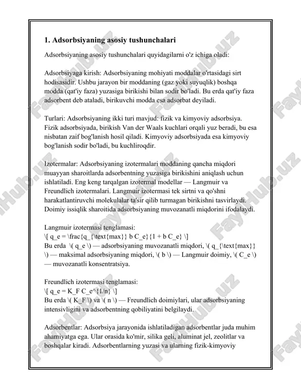 idir. desorbsiya esa, aksincha, adsorbent yuzasidagi adsorbat moddasining ajralib chiqishi jarayonidir. ushbu jarayonlar ko'p hollarda o'zgaruvchan fizika-kimyo sharoitlarda yuz beradi va ular turli amaliy ilovalarda, masalan, katalizatorlar, suvni tozalash, gazlarni ajratish va biotexnologiya sohalarida keng qo'llaniladi. adsorbsiya jarayoni ikki xil usul bilan o'tishi mumkin: fizika adsorbsiya va kimyoviy adsorbsiya (xemisorbsiy). fizika adsorbsiya odatda van der vaals kuchlari ta'sirida yuzaga keladi va u nisbatan zaif bog'lanishdir, shuning uchun bu jarayon haddan ortiq past temperaturada va yuqori bosimda samarali amal qilishi mumkin. kimyoviy adsorbsiya esa, adsorbat va adsorbent o'rtasida kimyoviy bog'lar hosil bo'lishi bilan xarakterlanadi, bu jarayon nisbatan yuqori energiyaga ega va odatda katalizatorlarning ishlashida muhimdir. adsorbsiya jarayonida muhim o'lchamlardan biri bu adsorbsiyaning izoterma tenglamasidir, qaysi adsorbsiya sig'imi va bosim yoki konsentratsiya o'rtasidagi bog'liqlikni tasvirlaydi. eng mashhur izoterma modellari langmuir va freundlich modellaridir. langmuir izoterma bir qatlamli adsorbsiya jarayonlarini tavsiflashda ishlatiladi va quyidagi tenglama bilan ifodalanadi: \[ q_e = \frac{q_m k_l c_e}{1 …