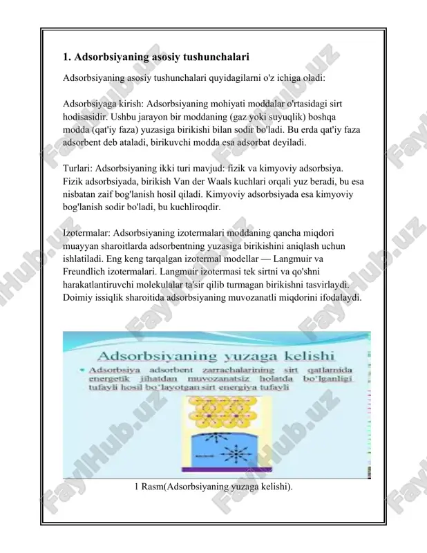 u moddaning (adsorbat) qattiq yoki suyuq yuzada (adsorbent) to'planish jarayonidir. desorbsiya esa, aksincha, adsorbent yuzasidagi adsorbat moddasining ajralib chiqishi jarayonidir. ushbu jarayonlar ko'p hollarda o'zgaruvchan fizika-kimyo sharoitlarda yuz beradi va ular turli amaliy ilovalarda, masalan, katalizatorlar, suvni tozalash, gazlarni ajratish va biotexnologiya sohalarida keng qo'llaniladi. [image: ] 2 rasm(adsorbsiya muvozanat ) adsorbsiya jarayoni ikki xil usul bilan o'tishi mumkin: fizika adsorbsiya va kimyoviy adsorbsiya (xemisorbsiy). fizika adsorbsiya odatda van der vaals kuchlari ta'sirida yuzaga keladi va u nisbatan zaif bog'lanishdir, shuning uchun bu jarayon haddan ortiq past temperaturada va yuqori bosimda samarali amal qilishi mumkin. kimyoviy adsorbsiya esa, adsorbat va adsorbent o'rtasida kimyoviy bog'lar hosil bo'lishi bilan xarakterlanadi, bu jarayon nisbatan yuqori energiyaga ega va odatda katalizatorlarning ishlashida muhimdir. adsorbsiya jarayonida muhim o'lchamlardan biri bu adsorbsiyaning izoterma tenglamasidir, qaysi adsorbsiya sig'imi va bosim yoki konsentratsiya o'rtasidagi bog'liqlikni tasvirlaydi. eng mashhur izoterma modellari langmuir va freundlich modellaridir. langmuir izoterma bir qatlamli …