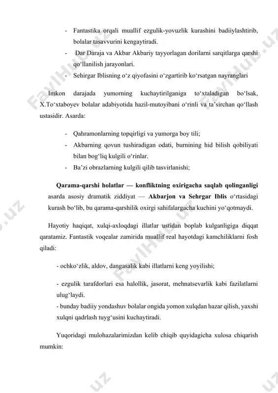 bar akbariy tayyorlagan dorilarni sarqitlarga qarshi qo‘llanilish jarayonlari. · sehirgar iblisning o‘z qiyofasini o‘zgartirib ko‘rsatgan nayranglari imkon darajada yumorning kuchaytirilganiga to‘xtaladigan bo‘lsak, x.to‘xtaboyev bolalar adabiyotida hazil-mutoyibani o‘rinli va ta’sirchan qo‘llash ustasidir. asarda: · qahramonlarning topqirligi va yumorga boy tili; · akbarning qovun tushiradigan odati, burnining hid bilish qobiliyati bilan bog‘liq kulgili o‘rinlar. · ba’zi obrazlarning kulgili qilib tasvirlanishi; qarama-qarshi holatlar — konfliktning oxirigacha saqlab qolinganligi asarda asosiy dramatik ziddiyat — akbarjon va sehrgar iblis o‘rtasidagi kurash bo‘lib, bu qarama-qarshilik oxirgi sahifalargacha kuchini yo‘qotmaydi. hayotiy haqiqat, xulqi-axloqdagi illatlar ustidan boplab kulganligiga diqqat qaratamiz. fantastik voqealar zamirida muallif real hayotdagi kamchiliklarni fosh qiladi: - ochko‘zlik, aldov, dangasalik kabi illatlarni keng yoyilishi; - ezgulik tarafdorlari esa halollik, jasorat, mehnatsevarlik kabi fazilatlarni ulug‘laydi. - bunday badiiy yondashuv bolalar ongida yomon xulqdan hazar qilish, yaxshi xulqni qadrlash tuyg‘usini kuchaytiradi. yuqoridagi mulohazalarimizdan kelib chiqib quyidagicha xulosa chiqarish mumkin: fantastika — tasavvur eshigini ochadi; yumor — o‘qishni …