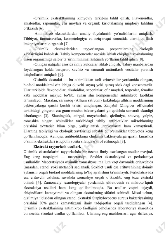lashning samarali usullarini tanlash (maceratsiya, soxhlet, perkolatsiya va boshqalar); olingan ekstraktlarning mikroorganizmlarga qarshi faolligini sinash; ularning kimyoviy tarkibini aniqlash; hamda tibbiyot va farmatsevtika sohasida amaliy qo‘llanish imkoniyatlarini baholash [2]. dorivor o‘simliklarni tanlash va ularni ilmiy jihatdan tasniflash. antimikrob faollikka ega bo‘lgan eng samarali o‘simlik turlarini (sarimsoq, zanjabil, qizilmiya, moychechak, atirgul va boshqalar) aniqlash [3]. -o‘simlik xomashyosidan ekstrakt olish usullarini tanlash va takomillashtirish. sovuq va issiq ekstraksiya, soxhlet, maceratsiya, perkolatsiya kabi usullarni solishtirib, optimal sharoitni belgilash [4]. -olingan ekstraktlarning antimikrob faolligini laboratoriya sharoitida sinash. agar diffuziya, mikrodilutsiya va disk-diffuziya usullari orqali bakteriyalar va zamburug‘larga qarshi ta’sirini aniqlash [5]. -o‘simlik ekstraktlarining kimyoviy tarkibini tahlil qilish. flavonoidlar, alkaloidlar, saponinlar, efir moylari va organik kislotalarning miqdoriy tahlilini o‘tkazish [6]. -antimikrob ekstraktlardan amaliy foydalanish yo‘nalishlarini aniqlash. tibbiyot, farmatsevtika, kosmetologiya va oziq-ovqat sanoatida ularni qo‘llash imkoniyatlarini o‘rganish [7]. -o‘simlik ekstraktlaridan tayyorlangan preparatlarning ekologik xavfsizligini baholash. tabiiy komponentlar asosida ishlab chiqilgan vositalarning inson organizmiga salbiy ta’sirini minimallashtirish …