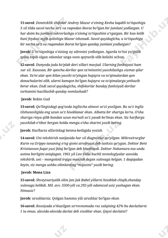 dlatgan. agarda to’tisi yo’qolib qolsa topib olgan odamlar unga oson qaytarib olib kelishi uchun. 12-savol: dunyoda juda ko’plab dori xillari mavjud. ularning funksiyasi ham xar xil. xususan, bir qancha dorilar qon ta’minotini yaxshilashga xizmat qilar ekan. ya’ni ular qon bilan yaxshi to’yingan hujayra va to’qimalardan qon donachalarini olib, ularni kamqon bo’lgan hujayra va to’qimalarga yetkazib berar ekan. endi savol quyidagicha, shifokorlar bunday funksiyali dorilar turkumini hazillashib qanday nomlashadi? javob: robin gud 13-savol: qo’lingizdagi qog’ozda inglizcha almost so’zi yozilgan. bu so’z ingliz tilshunosligida eng uzun so’z hisoblanar ekan. albatta bir shartga ko’ra. o’sha shartga rioya qilib bundan uzun ma’noli so’z yasab bo’lmas ekan. siz harflarga yaxshilab e’tibor bergan holda menga o’sha shartni yozib bering. javob: harflarni alfavitdagi ketma-ketligida yozish 14-savol: uni tekshirish natijasida har xil diagnozlar qo’yilgan: mikroxirurglar kurte va grippo tananing o’ng qismi atrofeyasi deb tashxis qo’ygan. doktor bent kristianson faqat yuzi falaj bo’lgan deb hisoblaydi. doktor nakamura esa unda …