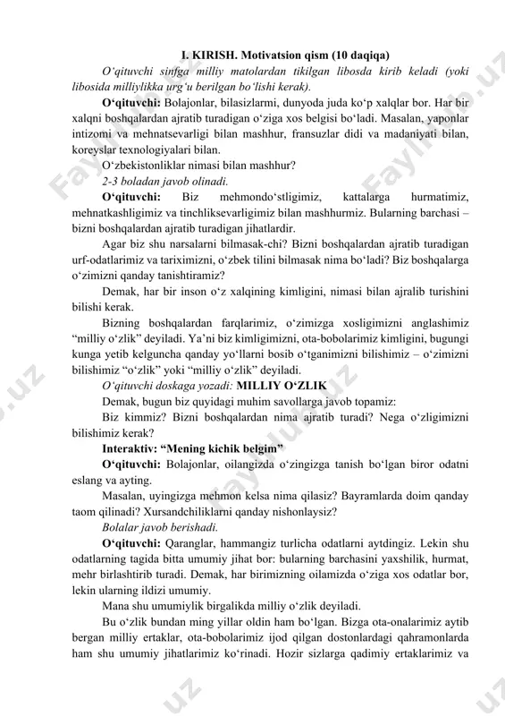 turadigan urf-odatlarimiz va tariximizni, o‘zbek tilini bilmasak nima bo‘ladi? biz boshqalarga o‘zimizni qanday tanishtiramiz? demak, har bir inson o‘z xalqining kimligini, nimasi bilan ajralib turishini bilishi kerak. bizning boshqalardan farqlarimiz, o‘zimizga xosligimizni anglashimiz “milliy o‘zlik” deyiladi. ya’ni biz kimligimizni, ota-bobolarimiz kimligini, bugungi kunga yetib kelguncha qanday yo‘llarni bosib o‘tganimizni bilishimiz – o‘zimizni bilishimiz “o‘zlik” yoki “milliy o‘zlik” deyiladi. o‘qituvchi doskaga yozadi: milliy o‘zlik demak, bugun biz quyidagi muhim savollarga javob topamiz: biz kimmiz? bizni boshqalardan nima ajratib turadi? nega o‘zligimizni bilishimiz kerak? interaktiv: “mening kichik belgim” o‘qituvchi: bolajonlar, oilangizda o‘zingizga tanish bo‘lgan biror odatni eslang va ayting. masalan, uyingizga mehmon kelsa nima qilasiz? bayramlarda doim qanday taom qilinadi? xursandchiliklarni qanday nishonlaysiz? bolalar javob berishadi. o‘qituvchi: qaranglar, hammangiz turlicha odatlarni aytdingiz. lekin shu odatlarning tagida bitta umumiy jihat bor: bularning barchasini yaxshilik, hurmat, mehr birlashtirib turadi. demak, har birimizning oilamizda o‘ziga xos odatlar bor, lekin ularning ildizi umumiy. mana shu umumiylik …