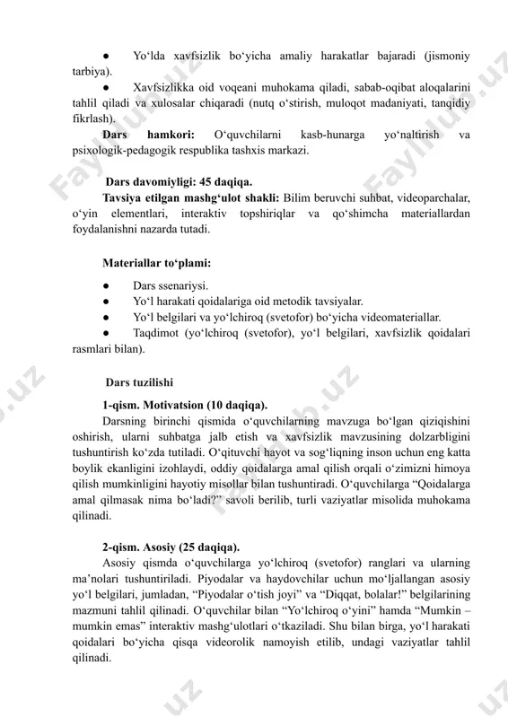 tarbiya). ●​ xavfsizlikka oid voqeani muhokama qiladi, sabab-oqibat aloqalarini tahlil qiladi va xulosalar chiqaradi (nutq oʻstirish, muloqot madaniyati, tanqidiy fikrlash). dars hamkori: oʻquvchilarni kasb-hunarga yoʻnaltirish va psixologik-pedagogik respublika tashxis markazi. dars davomiyligi: 45 daqiqa. tavsiya etilgan mashg‘ulot shakli: bilim beruvchi suhbat, videoparchalar, oʻyin elementlari, interaktiv topshiriqlar va qoʻshimcha materiallardan foydalanishni nazarda tutadi. materiallar to‘plami: ●​ dars ssenariysi. ●​ yoʻl harakati qoidalariga oid metodik tavsiyalar. ●​ yoʻl belgilari va yoʻlchiroq (svetofor) boʻyicha videomateriallar. ●​ taqdimot (yoʻlchiroq (svetofor), yoʻl belgilari, xavfsizlik qoidalari rasmlari bilan). dars tuzilishi 1-qism. motivatsion (10 daqiqa). darsning birinchi qismida o‘quvchilarning mavzuga bo‘lgan qiziqishini oshirish, ularni suhbatga jalb etish va xavfsizlik mavzusining dolzarbligini tushuntirish ko‘zda tutiladi. oʻqituvchi hayot va sogʻliqning inson uchun eng katta boylik ekanligini izohlaydi, oddiy qoidalarga amal qilish orqali oʻzimizni himoya qilish mumkinligini hayotiy misollar bilan tushuntiradi. oʻquvchilarga “qoidalarga amal qilmasak nima boʻladi?” savoli berilib, turli vaziyatlar misolida muhokama qilinadi. 2-qism. asosiy (25 daqiqa). asosiy qismda …