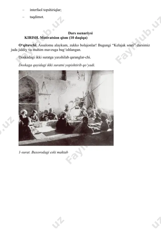 an foydalanishni nazarda tutadi. materiallar to‘plami: – dars ssenariysi; – nazariy ma’lumotlar; – videomateriallar; – interfaol topshiriqlar; – taqdimot. dars ssenariysi kirish. motivatsion qism (10 daqiqa) o‘qituvchi: assalomu alaykum, zukko bolajonlar! bugungi “kelajak soati” darsimiz juda jiddiy va muhim mavzuga bag‘ishlangan. doskadagi ikki suratga yaxshilab qaranglar-chi. doskaga quyidagi ikki suratni yopishtirib qo‘yadi. 1-surat. buxorodagi eski maktab 2-surat. buxorodagi jadid maktabi o‘qituvchi: – bolajonlar, hozir sizlar ikki xil maktabning suratini ko‘ryapsiz. har ikkisi ham bizning tariximizda bo‘lgan maktablar. 1-suratdagi maktab 150 yil oldingi, 2-suratdagi esa 120 yil oldingi maktab. juda sinchiklab qarang. farqini topa olasizmi? (bolalar farqlarni ayta boshlaydi) – yorug‘/qorong‘i, partalar bor/yo‘q, kitob bor/yo‘q, bolalar quvnoq/qiyinchilikda o‘tiribdi... o‘qituvchi: – juda yaxshi! endi ayting-chi, qaysi maktabda o‘qish osonroq? qaysi birida bilim tezroq o‘zlashtiriladi? nima uchun? 3-4 o‘quvchi qisqa fikr bildiradi. o‘qituvchi – aziz bolalar, siz topgan mana shu farq – bizning bugungi mavzuyimizning asosi bo‘ladi! bu chap tomondagi – eski maktab. …