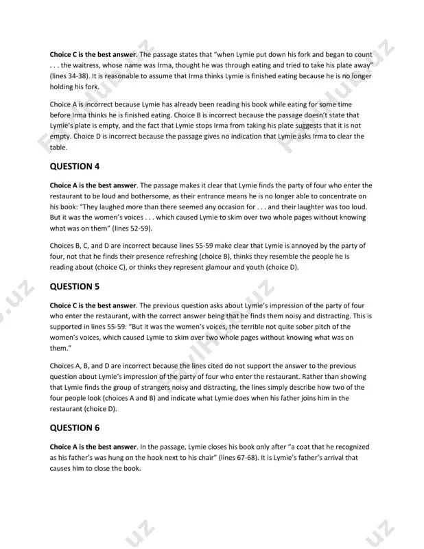 it was the women’s voices, the terrible not quite sober pitch of the women’s voices, which caused lymie to skim over two whole pages without knowing what was on them.” choices a, b, and d are incorrect because the lines cited do not support the answer to the previous question about lymie’s impression of the party of four who enter the restaurant. rather than showing that lymie finds the group of strangers noisy and distracting, the lines simply describe how two of the four people look (choices a and b) and indicate what lymie does when his father joins him in the restaurant (choice d). question 6 choice a is the best answer. in the passage, lymie closes his book only after “a coat that he recognized as his father’s was hung on the hook next to his chair” (lines 67-68). it is lymie’s father’s arrival that causes him to …