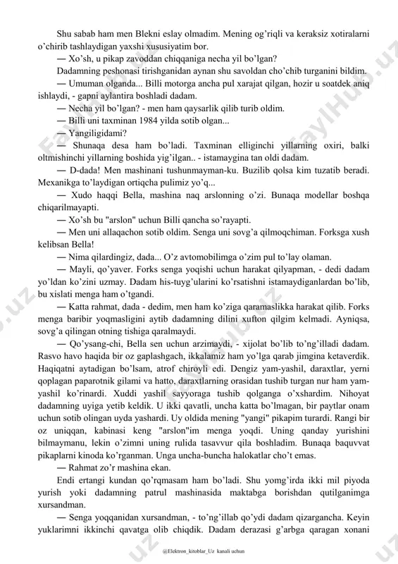 n mashinada yurishni istamasdim. samolyot zinasidan tusha yotib, sirpanib to’g’ri dadamning qo’liga borib tushdim. ― seni ko’rganimdan xursandman, bella, - dedi dadam meni sekin yerga qo’yarkan. - o’zgarmabsan. onang yaxshi yuribdimi? ― onamning ishlari joyida. men ham sizni ko’rganimdan xursandman, dada. nima haqida gaplashishni bilmay bir zum tek qotdik. yuklarim kam edi. chunki arizonada kiygan kiyimlarim vashington uchun to’g’ri kelmasdi. onam bilan iloji boricha ko’proq issiq kiyimlar xarid qilishga urindik. lekin baribir kiyimlarim yetarli emas edi. ― senga zo’r mashina topib qo’ydim, narxi ham yomon emas! - dedi dadam o’rinddiqqa joylashganimizdan so’ng. ― qanaqa ekan? - aniqlik kiritgim keldi. uning "zo’r" degani shubhali tuyuldi. ― umuman olganda, pikap, "shevrole". ― qayerdan topdingiz? ― la-pushlik billi blek esingdami? la-push bu hindular yashaydigan hudud bo’lib, sohilda joylashgandi. ― yo’q. ― o’tgan yili yozda hammamiz baliq oviga borgandik, - eslatdi dadam. - endi u nogironlar aravachasida, rulga o’tira olmaydi. shu sabab pikapini arzonga …