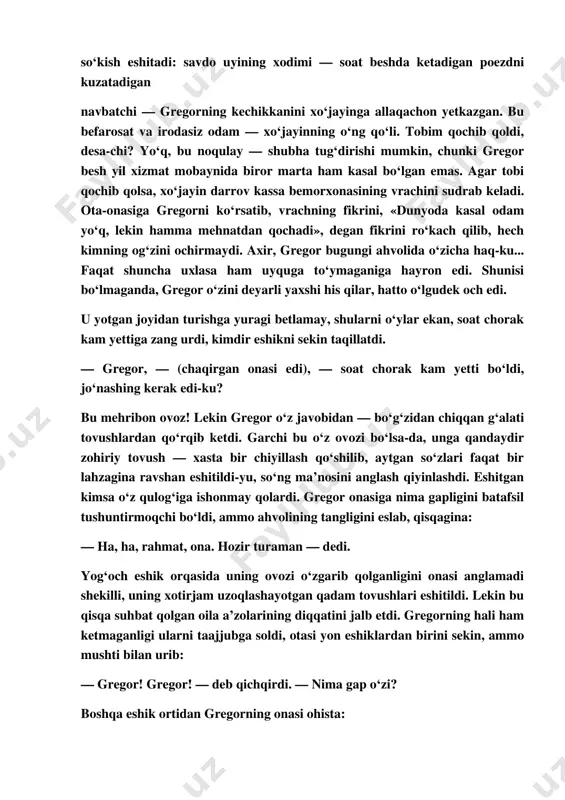 ttiq uxlagan. endi nima qilish kerak? navbatdagi poezd soat yettida jo‘naydi. unga ulgurish lozim. hali gazmol namunalari joylashtirilmagan, ustiga­ustak gregorning ta’bi xira, o‘rnidan turishga hafsalasi yo‘q. u poezdga ulgurgan taqdirda ham xo‘jayindan so‘kish eshitadi: savdo uyining xodimi — soat beshda ketadigan poezdni kuzatadigan navbatchi — gregorning kechikkanini xo‘jayinga allaqachon yetkazgan. bu befarosat va irodasiz odam — xo‘jayinning o‘ng qo‘li. tobim qochib qoldi, desa­chi? yo‘q, bu noqulay — shubha tug‘dirishi mumkin, chunki gregor besh yil xizmat mobaynida biror marta ham kasal bo‘lgan emas. agar tobi qochib qolsa, xo‘jayin darrov kassa bemorxonasining vrachini sudrab keladi. ota­onasiga gregorni ko‘rsatib, vrachning fikrini, «dunyoda kasal odam yo‘q, lekin hamma mehnatdan qochadi», degan fikrini ro‘kach qilib, hech kimning og‘zini ochirmaydi. axir, gregor bugungi ahvolida o‘zicha haq­ku... faqat shuncha uxlasa ham uyquga to‘ymaganiga hayron edi. shunisi bo‘lmaganda, gregor o‘zini deyarli yaxshi his qilar, hatto o‘lgudek och edi. u yotgan joyidan turishga yuragi betlamay, shularni o‘ylar ekan, soat …