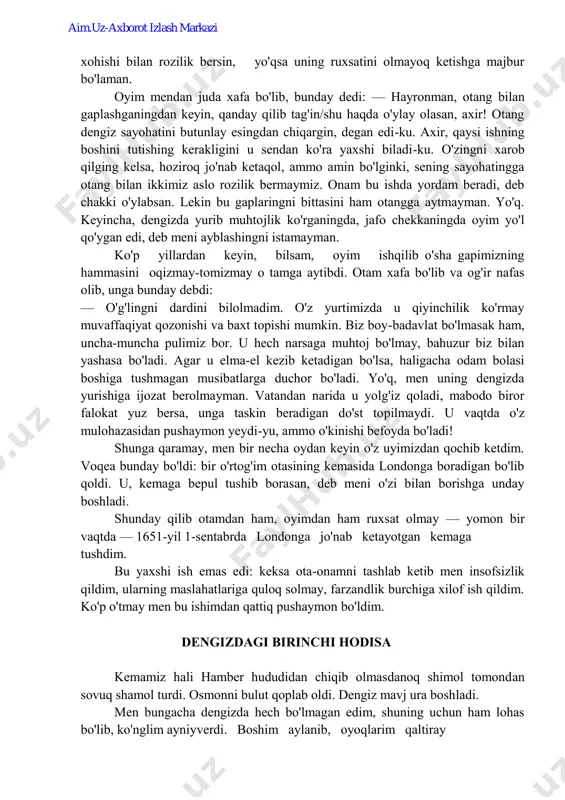 borasan, deb meni o'zi bilan borishga unday boshladi. shunday qilib otamdan ham, oyimdan ham ruxsat olmay — yomon bir vaqtda — 1651-yil 1-sentabrda londonga jo'nab ketayotgan kemaga tushdim. bu yaxshi ish emas edi: keksa ota-onamni tashlab ketib men insofsizlik qildim, ularning maslahatlariga quloq solmay, farzandlik burchiga xilof ish qildim. ko'p o'tmay men bu ishimdan qattiq pushaymon bo'ldim. dengizdagi birinchi hodisa kemamiz hali hamber hududidan chiqib olmasdanoq shimol tomondan sovuq shamol turdi. osmonni bulut qoplab oldi. dengiz mavj ura boshladi. men bungacha dengizda hech bo'lmagan edim, shuning uchun ham lohas bo'lib, ko'nglim ayniyverdi. boshim aylanib, oyoqlarim qaltiray aim.uz-axborot izlash markazi boshladi, yiqilib tushishimga sal qoldi. katta to'lqinlar kemaga har gal kelib urilganda, men hozir dengizga g'arq bo'lamiz, deb o'ylar edim. kema har gal baland ko'tarilgan to'lqin ustidan pastga sho'ng'iganda, men u endi qaytib ko'tarila olmasa kerak, der edim. agar omon qolsam, qadamlarim yana quruq yerga tegsa, darhol uyga — otam yoniga …