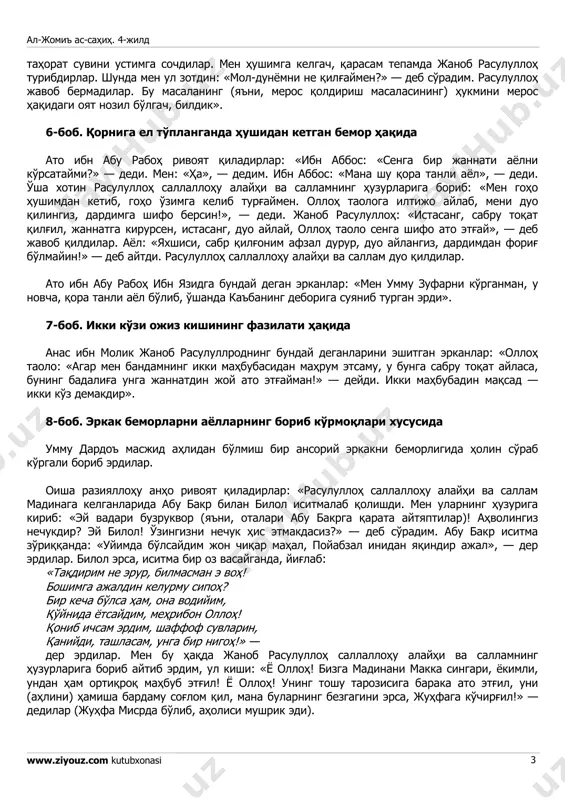 qdan 6. istabrak (atlasga o'xshagan mato) kiymoqdan 7. (bu rivoyatda 7-nchisi tushirib qoldirilgan)». 5-bob. behush (hushidan ketgan) bemorlar holidan xabar olmoq haqida jobir ibn abdulloh raziyallohu anhu bunday deydirlar: «men kasal bo'lib yotgan erdim, janob rasululloh sallallohu alayhi va sallam abu bakr siddik birlan birga holimdan xabar olgali kirib keldilar. mening hushimdan ketayotganimni ko'rib, tahorat oldilarda, al-jomi' as-sahih. 4-jild www.ziyouz.com kutubxonasi 3 tahorat suvini ustimga sochdilar. men hushimga kelgach, qarasam tepamda janob rasululloh turibdirlar. shunda men ul zotdin: «mol-dunyomni ne qilg'aymen?» — deb so'radim. rasululloh javob bermadilar. bu masalaning (ya'ni, meros qoldirish masalasining) hukmini meros haqidagi oyat nozil bo'lgach, bildik». 6-bob. qorniga el to'planganda hushidan ketgan bemor haqida ato ibn abu raboh rivoyat qiladirlar: «ibn abbos: «senga bir jannati ayolni ko'rsataymi?» — dedi. men: «ha», — dedim. ibn abbos: «mana shu qora tanli ayol», — dedi. o'sha xotin rasululloh sallallohu alayhi va sallamning huzurlariga borib: «men goho hushimdan ketib, goho …