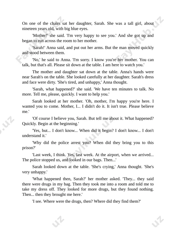 e put it in the toothpaste tube?' 'stephen? no... why do you ask about stephen, mother?' 'well, is he in prison too? you said "us" and "our bags". did the police arrest him too?' 'oh... no,' sarah's face was unhappy. 'no. i wasn't with stephen, mother. you see, stephen and i... well, we aren't friends now. i left him about two months ago... and then i met hassan.' 'hassan?' 'yes. i was with hassan at the airport. stephen was on the plane too - i don't know why - but he wasn't with me. it's hassan - he was with me. hassan's important to me now, not stephen.' anna looked at her daughter. 'i see. and did the police arrest this hassan too? is he in prison?' 'yes, he is. they arrested him but i can't see him. i asked them. i wanted to see him. but they said "no". …