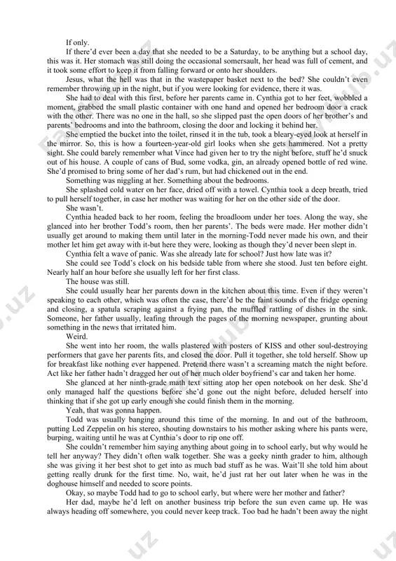 she was giving it her best shot to get into as much bad stuff as he was. wait’ll she told him about getting really drunk for the first time. no, wait, he’d just rat her out later when he was in the doghouse himself and needed to score points. okay, so maybe todd had to go to school early, but where were her mother and father? her dad, maybe he’d left on another business trip before the sun even came up. he was always heading off somewhere, you could never keep track. too bad he hadn’t been away the night before. and her mother, maybe she’d driven todd to school or something. she got dressed. jeans, a sweater. put on her makeup. enough not to look like shit, but not too much that her mother started making cracks about her going to “tramp tryouts.” when she got to the kitchen, …