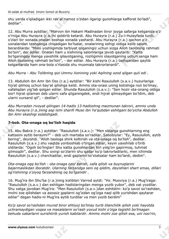 aqlaganingdan keyin onangga qattiq gapirmasang, uning osh-ovqatini berib tursang, albatta jannatga kirasan", dedilar". yamomalik najda ibn omir (yoki uvaymir) abu hanifa mazhabiga e'tiqod quygan kishi edi. u xavorijlar ya'ni adashgan oqim) boshlig’i bo’lib, ularning e'tiqodicha, kishilar uchun imom (xalifa yoki amir) bo’lishi shart emas. odamlarning o’zlari haqni nohaqdan ajrata bilishlari va o’z-o’zlarini, jamiyat yo’nalishini boshqara bilishlari kerak (muhammad abu zuhra, "al-mazohib al-islomiya", 33-bet). 9. qur'on-i karimdagi alloh taoloning rahimlilik yuzasidan ota-onangga kamtarlik qanotingni qoqib tur (17:24), mazmunidagi so’ziga hishomning otasi arat ibn zubayr (r.a.): "ota-onang nimani istasa, o’shani ijro qilishdan chekinish qilma", deb tafsir qilgan edilar. 6-bob. ota-ona haqini ado qilish haqida 10. abu hurayra (r.a.) aytdilar: "rasululloh (s.a.v.): "bolaning otasi birovning quli bo’lgan bo’lsa, uni xo’jasidan sotib olib ozod qilmaguncha, uning haqini ado qilgan bo’lmaydi", dedilar". 11. abu muso ash'ariy (r.a.)ning o’gli abu burda (r.a.)ning aytishlaricha, abdulloh ibn umar (r.a.) bir yamanlik odam o’z onasini opichlab, xonai ka'bani tavof …