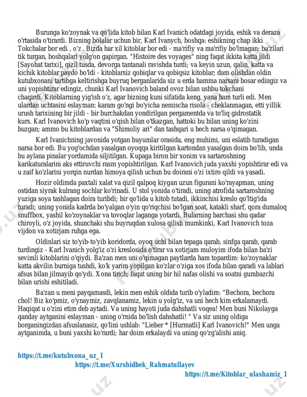 hni albatta ko'rganday tuyuldim va ko'z yoshlar boshqa sababdan oqib chiqdi. karl ivanich meni tark etganida va men o'zimni karavotga ko'tarib, kichkina oyoqlarimga paypoq tortishni boshlaganimda, ko'z yoshlar bir oz pasayib ketdi, ammo ixtiro qilingan orzu haqidagi g'amgin fikrlar meni tark etmadi. nikolay amaki kirib keldi - kichkina, pokiza odam, har doim jiddiy, pokiza, hurmatli va karl ivanichning yaxshi do'sti. u bizning ko'ylaklarimiz va poyabzallarimizni ko'tarib chiqdi. volodya etiklari, menda esa hali ham kamon bilan chidab bo'lmas botinkalar bor. uning huzurida men yig'lashdan uyalgan bo'lardim; bundan tashqari, ertalab quyosh derazadan quvnoq nur sochdi va volodya, marya ivanovnaga (singlisining gubernatori) taqlid qilib, yuvinish xonasi ustida turgancha, shunchalik quvnoq va shov-shuv bilan kuldi, hatto jiddiy nikolay ham yelkasida sochiq bilan, sovun bilan bir qo'li bilan, boshqa qo'lida yuvinish bilan jilmayib dedi: - xohlaysizmi, vladimir petrovich, agar iltimos yuvsangiz. men butunlay xursand bo'ldim. - sind sie kald fertig? * [tez orada tayyor bo'lasizmi?] …