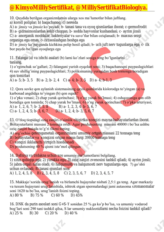 ; 7) qon aylanish sistemasi ochiq a) 1, 2, 5 b) 3, 4, 7 c) 1, 2, 3 d) 1, 2, 4 @kimyomilliysertifikat, @milliysertifikatbiologiya. 10. quydida berilgan organizmlarnin ularga xos ma’lumotlar bilan juftlang. a) koroll poliplar; b) baqachanoq; c) nereida a) a- jinsiy va jinssiz ko’payadi; b- tanasi tana va oyoq qismlardan iborat; c-germofrodit b) a- gidrasimonlardan kelib chiqqan; b- sodda hayvonlar kushandasi; c- ayrim jinsli c) a- anorganik moddalar, bakteriyalar va suvo’tlar bilan oziqlanadi; b- maxsus sezgi organiga ega emas; c- ixtisoslashgan boshga ega d) a- jinsiy ko’payganda kichkina polip hosil qiladi; b- uch juft nerv tugunlarga ega; c- ilk bor paydo bo’lgan oyoqlarga ega 11. falanga (a) va ishchi asalari (b) larni ko’zlari soniga teng bo’lganlarini tanlang. 1) o’rgimchak so’gallari; 2) falangani yurish oyqolari soni; 3) baqachanoqni paypaslagichlari 4) suv shillig’ining paypaslagichlari; 5) poliksinaning yuragidan bosh tomonga boradigan qon tomirlari a) a- 5; b- 3, 5 b) a- …