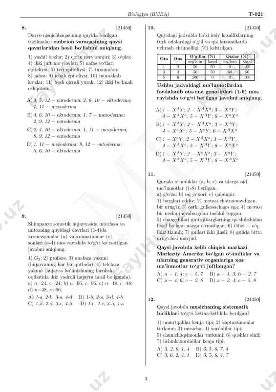 mezoderma; 2, 9, 12 − entoderma c)2, 4, 10 − ektoderma; 1, 11 − mezoderma; 8, 9, 12 − entoderma d)1, 11 − mezoderma; 9, 12 − entoderma; 5, 6, 10 − ektoderma 9. [21450] shimpanze somatik hujayrasida interfaza va mitozning quyidagi davrlari (1-4)da xromosomalar (n) va xromatidalar (c) sonlari (a-d) mos ravishda to‘g‘ri ko‘rsatilgan javobni aniqlang. 1) g2; 2) profaza; 3) anafaza yakuni (hujayraning har bir qutbida); 4) telofaza yakuni (hujayra bo‘linishining buzilishi oqibatida ikki yadroli hujayra hosil bo‘lganda). a) n=24, c=24; b) n=96, c=96; c) n=48, c=48; d) n=48, c=96. a) 1-a, 2-b, 3-a, 4-d b) 1-b, 2-a, 3-d, 4-b c) 1-d, 2-d, 3-c, 4-b d) 1-c, 2-c, 3-b, 4-a 10. [21450] quyidagi jadvalda ba’zi irsiy kasalliklarning turli oilalardagi o‘g‘il va qiz farzandlarda uchrash ehtimolligi (%) keltirilgan. ota ona o‘gillar (%) qizlar (%) sog‘lom kasal sog‘lom kasal 1 2 50 50 0 100 3 4 50 50 50 …