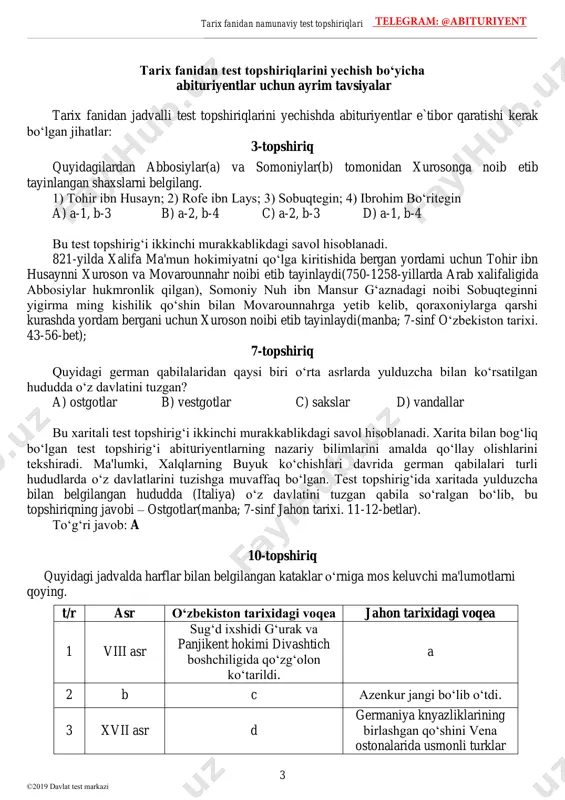 ©2019 davlat test markazi tarix fanidan test topshiriqlarini yechish bo‘yicha abituriyentlar uchun ayrim tavsiyalar tarix fanidan jadvalli test topshiriqlarini yechishda abituriyentlar e`tibor qaratishi kerak bo‘lgan jihatlar: 3-topshiriq quyidagilardan abbosiylar(a) va somoniylar(b) tomonidan xurosonga noib etib tayinlangan shaxslarni belgilang. 1) tohir ibn husayn; 2) rofe ibn lays; 3) sobuqtegin; 4) ibrohim bo‘ritegin a) a-1, b-3 b) a-2, b-4 c) a-2, b-3 d) a-1, b-4 bu test topshirig‘i ikkinchi murakkablikdagi savol hisoblanadi. 821-yilda xalifa ma'mun hokimiyatni qo‘lga kiritishida bergan yordami uchun tohir ibn husaynni xuroson va movarounnahr noibi etib tayinlaydi(750-1258-yillarda arab xalifaligida abbosiylar hukmronlik qilgan), somoniy nuh ibn mansur g‘aznadagi noibi sobuqteginni yigirma ming kishilik qo‘shin bilan movarounnahrga yetib kelib, qoraxoniylarga qarshi kurashda yordam bergani uchun xuroson noibi etib tayinlaydi(manba; 7-sinf o‘zbekiston tarixi. 43-56-bet); 7-topshiriq quyidagi german qabilalaridan qaysi biri o‘rta asrlarda yulduzcha bilan ko‘rsatilgan hududda o‘z davlatini tuzgan? a) ostgotlar b) vestgotlar c) sakslar d) vandallar bu xaritali test topshirig‘i ikkinchi …
