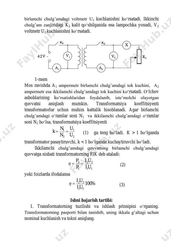 a keltirilgan. qurilmani ishga tushirish uchun uni laboratoriya xonasidagi 42v o‘zgaruvchan tok tarmog’iga ulanadi va k1 kalit qo‘shiladi. bu vaqtda signal lampochkasi shu’lalanishi lozim. kalit qo‘shilgandan so‘ng birlamchi chulg’amdagi voltmetr u1 kuchlanishni ko‘rsatadi. ikkinchi chulg’am zanjiridagi k2 kalit qo‘shilganida esa lampochka yonadi, v2 voltmetr u2 kuchlanishni ko‘rsatadi. 1-rasm mos ravishda a1 ampermetr birlamchi chulg’amdagi tok kuchini, a2 ampermetr esa ikkilamchi chulg’amdagi tok kuchini ko‘rsatadi. o‘lchov asboblarining ko‘rsatishlaridan foydalanib, iste’molchi olayotgan quvvatni aniqlash mumkin. transformatsiya koeffitsiyenti transformatorlar uchun muhim kattalik hisoblanadi. agar birlamchi chulg’amdagi o‘ramlar soni n1 va ikkilamchi chulg’amdagi o‘ramlar soni n2 bo‘lsa, transformatsiya koeffitsiyenti 2 1 2 1 u u n n k  (1) ga teng bo‘ladi. k > 1 bo‘lganda transformator pasaytiruvchi, k %100        %100 k k 1 2 savollar va topshiriqlar: 1. elektromagnit induksiya hodisasini tushuntiring. 2. o‘zgaruvchan tok qanday va qayerda hosil qilinadi? 3. transformatorning tuzilishi va ishlash …