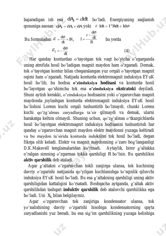 konturda elektromagnit induksiya eyuk hosil bo’lib, bu hodisa o’zinduksiya hodisasi va konturda hosil bo’layotgan qo’shimcha tok esa o’zinduksiya ekstratoki deyiladi. shuni aytish kerakki, o’zinduksiya hodisasini yoki o’zgaruvchan magnit maydonda joylashgan konturda elektromagnit induksiya eyuk hosil bo’lishini lorens kuchi orqali tushuntirib bo’lmaydi, chunki lorens kuchi qo’zg’almas zaryadlarga ta’sir qilmaydi va demak, ularni harakatga keltira olmaydi. shuning uchun, qo’zg’almas o’tkazgichlarda hosil bo’layotgan elektromagnit induksiya hodisasini tushuntirish har qanday o’zgaruvchan magnit maydon elektr maydonni yuzaga keltiradi va bu maydon ta’sirida konturda induksion tok hosil bo’ladi, degan fikrga olib keladi. elektr va magnit maydonning o’zaro bog’langanligi d.k.maksvell tenglamalaridan ko’rinadi. aytaylik, biror g’altakka o’ralgan simning o’zgarmas tokka qarshiligi r bo’lsin. bu qarshilikni aktiv qarshilik deb ataladi. agar g’altakni o’zgaruvchan tokli zanjirga ulansa, tok kuchining davriy o’zgarishi natijasida qo’yilgan kuchlanishga to’sqinlik qiluvchi induksiya eyuk hosil bo’ladi. bu esa g’altakning qarshiligi uning aktiv qarshiligidan kattaligini ko’rsatadi. boshqacha aytganda, g’altak aktiv qarshilikdan tashqari induktiv qarshilik deb ataluvchi qarshilikka …