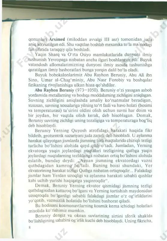 yadro ichidagi jarayonlarni o ‘rganadi. fizik harakat shaklining bu ko‘rinishlari shuning uchun ham umumiyki, bu harakat shakllari materiyaning boshqa fanlar o ‘rganadigan barcha, yanada murakkabroq (kimyoviy, biologik) harakatlarida bo ‘ladi va ulam ing ajralmas qismidir. 5 qonunlari arximed (miloddan awalgi iii asr) tom onidan juda aniq ko'rsatilgan edi. shu vaqtdan boshlab mexanika to‘la ma'nodagi fan sifatida taraqqiy qila boshladi. yaqin sharq va 0 ‘rta osiyo mamlakatlarida dunyoni ilmiy tushunish yevropaga nisbatan ancha ilgari boshlangan edi. buyuk vatandosh allomalarim izning dunyoni ilmiy asosda tushunishga qaratilgan ilmiy bashoratlari bunga yorqin dalil bo‘la oladi. buyuk bobokalonlarim iz abu rayhon beruniy, abu ali ibn sino, u m ar al-c hag‘miniy, abu n asr forobiy va boshqalar fizikaning rivojlanishiga ulkan hissa qo‘shdilar. abu rayhon beruniy (973—1050). beruniy o ‘zi yasagan asbob yordamida metallarning va boshqa moddalaming zichligini aniqlagan. suvning zichligini aniqlashda amaliy ko‘rsatm alar beradigan, xususan, suvning xossalariga yilning to‘rt fasli va havo holati (bosimi …