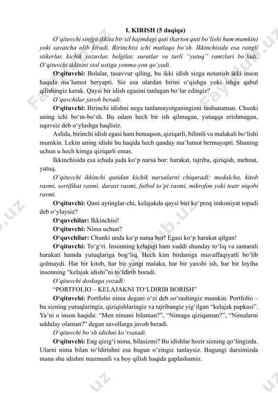 li, bilimli va malakali bo‘lishi mumkin. lekin uning idishi bu haqida hech qanday ma’lumot bermayapti. shuning uchun u hech kimga qiziqarli emas. ikkinchisida esa ichida juda ko‘p narsa bor: harakat, tajriba, qiziqish, mehnat, yutuq. o‘qituvchi ikkinchi qutidan kichik narsalarni chiqaradi: medalcha, kitob rasmi, sertifikat rasmi, daraxt rasmi, futbol to‘pi rasmi, mikrofon yoki teatr niqobi rasmi. o‘qituvchi: qani aytinglar-chi, kelajakda qaysi biri ko‘proq imkoniyat topadi deb o‘ylaysiz? o‘quvchilar: ikkinchisi! o‘qituvchi: nima uchun? o‘quvchilar: chunki unda ko‘p narsa bor! egasi ko‘p harakat qilgan! o‘qituvchi: to‘g‘ri. insonning kelajagi ham xuddi shunday to‘liq va samarali harakati hamda yutuqlariga bog‘liq. hech kim birdaniga muvaffaqiyatli bo‘lib qolmaydi. har bir kitob, har bir yangi malaka, har bir yaxshi ish, har bir loyiha insonning “kelajak idishi”ni to‘ldirib boradi. o‘qituvchi doskaga yozadi: “portfolio – kelajakni to‘ldirib borish” o‘qituvchi: portfolio nima degani o‘zi deb so‘rashingiz mumkin. portfolio – bu sizning yutuqlaringiz, qiziqishlaringiz va tajribangiz yig‘ilgan “kelajak papkasi”. ya’ni u inson …