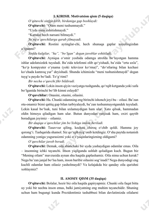 a shamol. siz qo‘rqib uyg‘onib ketdingiz. o‘sha paytda notanish odamning yoniga yugurasizmi yoki o‘z yaqinlaringizning oldigami? o‘quvchilar javob beradi. o‘qituvchi: demak, oila shunchaki bir uyda yashaydigan odamlar emas. oila – insonning ichki tayanchi. inson yiqilganda ushlab qoladigan kuch. bugun biz “mening oilam” mavzusida aynan shu haqida gaplashamiz. oila nima uchun kerak? nega ba’zan janjal bo‘lsa ham, inson baribir oilasini sog‘inadi? nega dunyodagi eng kuchli odamlar ham oilasiz yasholmaydi? va kelajakda biz qanday oila qurishni xohlaymiz? ii. asosiy qism (35 daqiqa) o‘qituvchi: bolalar, hozir biz oila haqida gapiryapmiz. chunki oila faqat bitta uy yoki bir nechta inson emas, balki jamiyatning eng muhim tayanchidir. shuning uchun ham bugungi kunda prezidentimiz tashabbusi bilan davlatimizda oilalarni qo‘llab-quvvatlash, onalar va bolalarni himoya qilish, yoshlar uchun yaxshi sharoit yaratish hamda mahallalarda tinch muhitni mustahkamlashga katta e’tibor qaratilmoqda. hozir shu mavzuga oid videorolikni tomosha qilamiz. videoda oilani asrash va mustahkamlash uchun qilinayotgan ishlar haqida hikoya qilinadi. vizual …