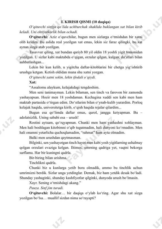ynab-kulib yurardim. porloq kelajak haqida, universitetga kirib, o‘qish haqida rejalar qilardim... bugun esa qo‘limda daftar emas, qurol, jangga ketyapman. bu – adolatsizlik. uning sababi esa – urush! rostini aytsam, qo‘rqyapman. chunki men ham yashashni xohlayman. men hali boshlagan kitobimni o‘qib tugatmadim, hali dunyoni ko‘rmadim. men hali onamni yetarlicha quchoqlamadim, “rahmat” ham ayta olmadim. balki men urushdan qaytmasman. bilginki, sen yashayotgan tinch hayot men kabi yosh yigitlarning ushalmay qolgan orzulari evaziga kelgan. iltimos, umrning qadriga yet, vaqtni bekorga sarflama. har bir kuningni qadrla. bir-biring bilan urishma. tinchlikni qadrla. chunki biz u kunlarga yetib bora olmadik, ammo bu tinchlik uchun umrimizni berdik. sizlar unga yetdinglar. demak, biz ham yetdik desak bo‘ladi. shunday yashaginki, shunday kashfiyotlar qilginki, dunyoda urush bo‘lmasin. xayr. sening o‘tmishdagi akang.” pauza. sinf jim turadi. o‘qituvchi: bolalar… bir daqiqa o‘ylab ko‘ring. agar shu xat sizga yozilgan bo‘lsa… muallif sizdan nima so‘rayapti? o‘quvchilar: tinchlikni qadrlashni. yaxshi o‘qishni. vaqtni bekorga sarflamaslikni. o‘qituvchi: …
