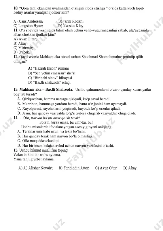 n" romani b) “sen yetim emassan” she’ri c) “birinchi sinov” hikoyasi d) "baxtli shahzoda" ertagi 13. mahkam aka – baxtli shahzoda. ushbu qahramonlarni o‘zaro qanday xususiyatlar bog‘lab turadi? a. qiziquvchan, hamma narsaga qiziqadi, ko‘p savol beradi. b. mehribon, hammaga yordam beradi, hatto o‘z jonini ham ayamaydi. c. xayolparast, sayohatlarni yoqtiradi, hayotda ko‘p orzular qiladi. d. jasur, har qanday vaziyatda to‘g‘ri xulosa chiqarib vaziyatdan chiqa oladi. 14. - ota, narvon bo‘pti anov qo‘sh terak! bolam, terak emas, bu umr-ku, bu! ushbu misralarda ifodalanayotgan asosiy g‘oyani aniqlang. a. teraklar umr kabi uzun va tekis bo‘lishi. b. har qanday terak ham narvon bo‘la olmasligi. c. oila muqaddas ekanligi. d. har bir inson kelajak avlod uchun narvon vazifasini o‘tashi. 15. ushbu hikmat muallifini toping vatan tarkini bir nafas aylama. yana ranji g‘urbat aylama. a) a) alisher navoiy; b) farididdin attor; c) avaz o'tar; d) abay.