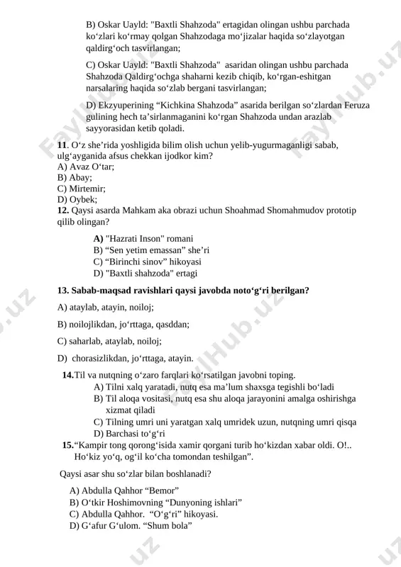 nafar kohin asal kulchalar bilan boqadigan ulkan zangori ilon va mudom kapalaklar bilan jang qilib yuruvchi, yassi va keng yaproqlarda ko‘l bo‘ylab suzib yuradigan mitti odamlar haqida so‘zladi…” a) ekzyuperining “kichkina shahzoda” asaridan olingan ushbu parchada o‘zining feruza guliga ertaklar so‘zlayotgan shahzoda tasvirlangan; b) oskar uayld: "baxtli shahzoda" ertagidan olingan ushbu parchada ko‘zlari ko‘rmay qolgan shahzodaga mo‘jizalar haqida so‘zlayotgan qaldirg‘och tasvirlangan; c) oskar uayld: "baxtli shahzoda" asaridan olingan ushbu parchada shahzoda qaldirg‘ochga shaharni kezib chiqib, ko‘rgan-eshitgan narsalaring haqida so‘zlab bergani tasvirlangan; d) ekzyuperining “kichkina shahzoda” asarida berilgan so‘zlardan feruza gulining hech ta’sirlanmaganini ko‘rgan shahzoda undan arazlab sayyorasidan ketib qoladi. 11. o‘z she’rida yoshligida bilim olish uchun yelib-yugurmaganligi sabab, ulg‘ayganida afsus chekkan ijodkor kim? a) avaz o‘tar; b) abay; c) mirtemir; d) oybek; 12. qaysi asarda mahkam aka obrazi uchun shoahmad shomahmudov prototip qilib olingan? a) "hazrati inson" romani b) “sen yetim emassan” she’ri c) “birinchi sinov” hikoyasi d) "baxtli shahzoda" …