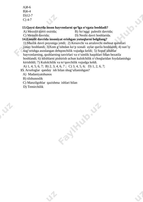 b-“mino”. 12.neolit davrini aniqlang? a)8-6 b)6-4 d)12-7 c) 4-7 13.qaysi davrda inson hayvonlarni qo‘lga o‘rgata boshladi? a) mezolit davri oxirida; b) so‘nggi paleolit davrida; c) mezolit davrida; d) neolit davri boshlarida. 14.eneolit davrida insoniyat erishgan yutuqlarni belgilang? 1) muzlik davri poyoniga yetdi; 2) kesuvchi va arralovchi mehnat qurollari yasay boshlandi; 3)xom g‘ishtdan ko‘p xonali uylar qurila boshlandi; 4) sun’iy sug‘orishga asoslangan dehqonchilik vujudga keldi; 5) sopol idishlar hayvonlarning, qushlarning tasvirlari va o‘simlik haqshlari bilan bezatila boshlandi; 6) idishlarni pishirish uchun kulolchilik o‘choqlaridan foydalanishga kirishildi; 7) kulolchilik va to‘quvchilik vujudga keldi. a) 1, 4, 5, 6, 7; b) 2, 3, 4, 6, 7 ; c) 3, 4, 5, 6; d) 1, 2, 6, 7; 15. arxeloglar qanday ish bilan shugʻullanishgan? a) madaniyatshunos b) tilshunoslik c) manzilgohlar qazishma ishlari bilan d) temirchilik image1.png image2.jpeg
