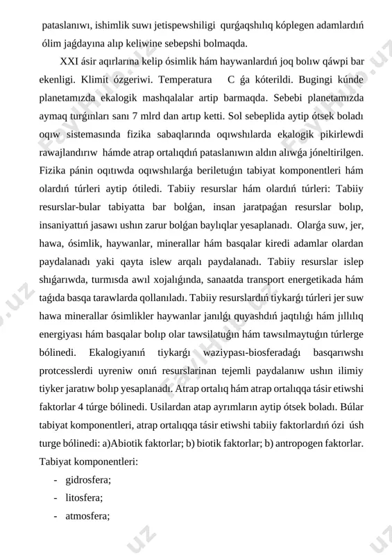 ıw ushın ilimiy tiyker jaratıw bolıp yesaplanadı. atrap ortalıq hám atrap ortalıqqa tásir etiwshi faktorlar 4 túrge bólinedi. usilardan atap ayrımların aytip ótsek boladı. búlar tabiyat komponentleri, atrap ortalıqqa tásir etiwshi tabiiy faktorlardıń ózi úsh turge bólinedi: a)abiotik faktorlar; b) biotik faktorlar; b) antropogen faktorlar. tabiyat komponentleri: · gidrosfera; · litosfera; · atmosfera; · biosfera; · kosmos; · galaktika; atrap ortalıqqa tásir etiwshi tabiiy faktorlar: a) abiotik faktorlar: · jaqtılıq; · temperature; · basım; · iǵallıq; · atmosferadaǵı elektr hádiyseler; · jerdiń magnit maydanı; · tabiiy nurlanıw; · samal; · shawqın; · suw topıraq (olardıń quramı) biotik faktorlar: · organizmlerdiń bir-birine óz-ara tásirleri hám olar ortasındaǵı munasebetler; · organizmlerdiń ortalıqqa tásiri fizika-búl materiya háreketiniń eń ulıwmalıq qásiyetleri hám formaları haqqındaǵı pán. fizika búl atrap ortalıqdı biliwge járdem beredi. fizikanıń waiypası-fizik hádiyseler nizamlıqların uyreniw hám búl hádiyselerdi insan ómirine engiziw usılların tabıw bolıp yesaplanadı. fizika páni orta arnawli mekteplerde májburiy (aqsh …