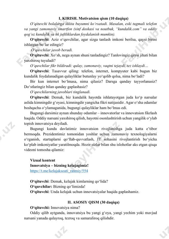 di. bugungi kunda davlatimiz innovatsion rivojlanishga juda katta e’tibor bermoqda. prezidentimiz tomonidan yoshlar uchun zamonaviy texnologiyalarni o‘rganish, startaplarni qo‘llab-quvvatlash, it sohasini rivojlantirish bo‘yicha ko‘plab imkoniyatlar yaratilmoqda. hozir sizlar bilan shu islohotlar aks etgan qisqa videoni tomosha qilamiz: vizual kontent innovatsiya – bizning kelajagimiz! https://t.me/kelajaksoati_rasmiy/554 o‘qituvchi: demak, kelajak kimlarning qo‘lida? o‘quvchilar: bizning qo‘limizda! o‘qituvchi: unda kelajak uchun innovatsiyalar haqida gaplashamiz. ii. asosiy qism (30 daqiqa) o‘qituvchi: innovatsiya nima? oddiy qilib aytganda, innovatsiya bu yangi g‘oya, yangi yechim yoki mavjud narsani yanada qulayroq, tezroq va samaraliroq qilishdir. https://t.me/kelajaksoati_rasmiy/554 bu faqat yangi narsani o‘ylab topish emas, balki uni hayotda ishlatish ham. masalan, siz ruchka o‘ylab topmadingiz, lekin agar uni yanada qulayroq qiladigan usul topsangiz, bu ham innovatsiya bo‘ladi. avvallari odamlar ruchkani siyohga botirib yozishar edi, bu noqulay edi (siyoh tomardi, vaqt ketardi, fikr uzilardi), keyin kimdir sharikli ruchkani o‘ylab topdi va o‘quv qurolini yaxshiroq qildi. mana shu innovatsiyadir. innovatsion fikrlash bu boshqalardan farqli …